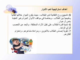 ‫األدوار‬ ‫لعب‬ ‫استراتيجية‬ ‫أهداف‬
5-‫ت‬ ‫خاللها‬ ‫الحوار‬ ‫يكون‬ ‫حيث‬ ، ‫الطالب‬ ‫لدى‬ ‫التلقائية‬ ‫روح‬ ‫تشجيع‬ً‫ا‬‫لقائي‬
‫الم‬ ‫وغير‬ ‫الحرة‬ ‫األدوار‬ ‫مواقف‬ ‫في‬ ‫وبخاصة‬ ، ‫الطالب‬ ‫بين‬ ً‫ا‬‫وطبيعي‬‫قيدة‬
‫حوار‬ ‫أو‬ ‫بنص‬.
6-‫التع‬ ‫عن‬ ‫والبعد‬ ، ‫المختلفة‬ ‫اآلراء‬ ‫تقبل‬ ‫على‬ ‫الطالب‬ ‫قدرة‬ ‫تنمية‬‫صب‬
‫الواحد‬ ‫للرأي‬.
7-‫واحترام‬ ، ‫مشاعرهم‬ ‫ومراعاة‬ ، ‫باآلخرين‬ ‫الطالب‬ ‫إحساس‬ ‫تقوية‬
‫أفكارهم‬.
 