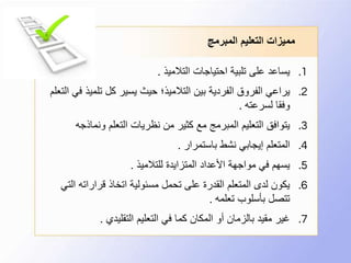 ‫المبرمج‬ ‫التعليم‬ ‫مميزات‬
.1‫التالميذ‬ ‫احتياجات‬ ‫تلبية‬ ‫على‬ ‫يساعد‬.
.2‫تلمي‬ ‫كل‬ ‫يسير‬ ‫حيث‬ ‫التالميذ؛‬ ‫بين‬ ‫الفردية‬ ‫الفروق‬ ‫يراعي‬‫التعلم‬ ‫في‬ ‫ذ‬
‫لسرعته‬ ‫وفقا‬.
.3‫ونماذ‬ ‫التعلم‬ ‫نظريات‬ ‫من‬ ‫كثير‬ ‫مع‬ ‫المبرمج‬ ‫التعليم‬ ‫يتوافق‬‫جه‬
.4‫باستمرار‬ ‫نشط‬ ‫إيجابي‬ ‫المتعلم‬.
.5‫للتالميذ‬ ‫المتزايدة‬ ‫األعداد‬ ‫مواجهة‬ ‫في‬ ‫يسهم‬.
.6‫ا‬ ‫قراراته‬ ‫اتخاذ‬ ‫مسئولية‬ ‫تحمل‬ ‫على‬ ‫القدرة‬ ‫المتعلم‬ ‫لدى‬ ‫يكون‬‫لتي‬
‫تعلمه‬ ‫بأسلوب‬ ‫تتصل‬.
.7‫التقليدي‬ ‫التعليم‬ ‫في‬ ‫كما‬ ‫المكان‬ ‫أو‬ ‫بالزمان‬ ‫مقيد‬ ‫غير‬.
 
