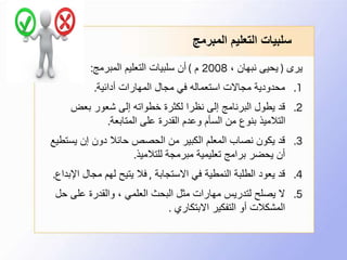 ‫المبرمج‬ ‫التعليم‬ ‫سلبيات‬
‫يرى‬(، ‫نبهان‬ ‫يحيى‬2008‫م‬)‫المبرمج‬ ‫التعليم‬ ‫سلبيات‬ ‫أن‬:
.1‫أدائية‬ ‫المهارات‬ ‫مجال‬ ‫في‬ ‫استعماله‬ ‫مجاالت‬ ‫محدودية‬.
.2‫بعض‬ ‫شعور‬ ‫إلى‬ ‫خطواته‬ ‫لكثرة‬ ‫نظرا‬ ‫إلى‬ ‫البرنامج‬ ‫يطول‬ ‫قد‬
‫المتابعة‬ ‫على‬ ‫القدرة‬ ‫وعدم‬ ‫السأم‬ ‫من‬ ‫بنوع‬ ‫التالميذ‬.
.3‫يست‬ ‫إن‬ ‫دون‬ ‫حائال‬ ‫الحصص‬ ‫من‬ ‫الكبير‬ ‫المعلم‬ ‫نصاب‬ ‫يكون‬ ‫قد‬‫طيع‬
‫للتالميذ‬ ‫مبرمجة‬ ‫تعليمية‬ ‫برامج‬ ‫يحضر‬ ‫أن‬.
.4‫االستجابة‬ ‫في‬ ‫النمطية‬ ‫الطلبة‬ ‫يعود‬ ‫قد‬,‫ا‬ ‫مجال‬ ‫لهم‬ ‫يتيح‬ ‫فال‬‫إلبداع‬.
.5‫ح‬ ‫على‬ ‫والقدرة‬ ، ‫العلمي‬ ‫البحث‬ ‫مثل‬ ‫مهارات‬ ‫لتدريس‬ ‫يصلح‬ ‫ال‬‫ل‬
‫االبتكاري‬ ‫التفكير‬ ‫أو‬ ‫المشكالت‬.
 