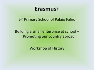 Erasmus+
5th Primary School of Palaio Faliro
Building a small enterprise at school –
Promoting our country abroad
Workshop of History
 