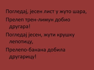 Погледај, јесен лист у жуто шара,
Прелеп трен-лимун добио
другара!
Погледај јесен, жути крушку
лепотицу,
Прелепо-банана добила
другарицу!
 