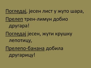 Погледај, јесен лист у жуто шара,
Прелеп трен-лимун добио
другара!
Погледај јесен, жути крушку
лепотицу,
Прелепо-банана добила
другарицу!
 