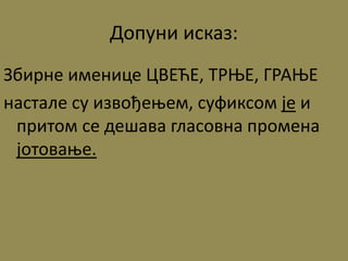 Допуни исказ:
Збирне именице ЦВЕЋЕ, ТРЊЕ, ГРАЊЕ
настале су извођењем, суфиксом је и
притом се дешава гласовна промена
јотовање.
 
