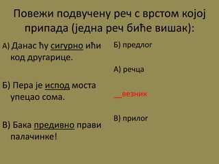 Повежи подвучену реч с врстом којој
припада (једна реч биће вишак):
А) Данас ћу сигурно ићи
код другарице.
Б) Пера је испод моста
упецао сома.
В) Бака предивно прави
палачинке!
Б) предлог
А) речца
__везник
В) прилог
 
