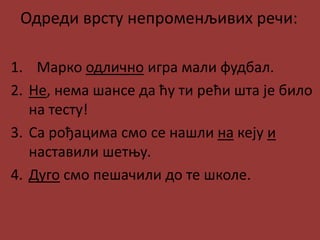 Одреди врсту непроменљивих речи:
1. Марко одлично игра мали фудбал.
2. Не, нема шансе да ћу ти рећи шта је било
на тесту!
3. Са рођацима смо се нашли на кеју и
наставили шетњу.
4. Дуго смо пешачили до те школе.
 
