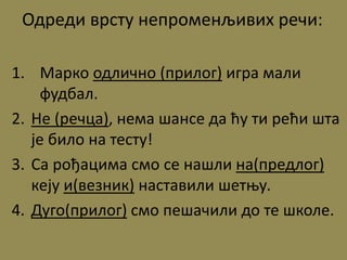 Одреди врсту непроменљивих речи:
1. Марко одлично (прилог) игра мали
фудбал.
2. Не (речца), нема шансе да ћу ти рећи шта
је било на тесту!
3. Са рођацима смо се нашли на(предлог)
кеју и(везник) наставили шетњу.
4. Дуго(прилог) смо пешачили до те школе.
 