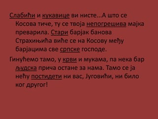 Слабићи и кукавице ви нисте...А што се
Косова тиче, ту се твоја непогрешива мајка
преварила. Стари барјак банова
Страхињића виће се на Косову међу
барјацима све српске господе.
Гинућемо тамо, у крви и мукама, па нека бар
људска прича остане за нама. Тамо се ја
нећу постидети ни вас, Југовићи, ни било
ког другог!
 