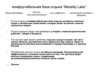 комфортабельная база отдыха “Maraldy Lake”
• Я хочу открыть комфортабельную базу отдыха на берегу соленого
озера с лечебными свойствами, которое может вылечить многие
серьезные недуги.
• Услуги/ продукты будут востребованы у людей с тяжелой физической
работой, людей в возрасте.
• Так как моя идея решит проблему отдыха и досуга людей, так как в
нашей области, республике мало курортных баз отдыха. Одно из
приемуществ близкое расположение к городу Павлодар и к границе
России.
• Потребители получат услуги лечебных процедур. Исключительная
эффективность лечения заключается в том, что при базе будет
иметься природное озеро, содержащее
высокоминерализованные иловые грязи и рапу.
• Платно
Мадина Далабаева ТПП-301,
Агротехнологический
i_am_md@mail.ru www.facebook.com/dean.d
alabayeva
 