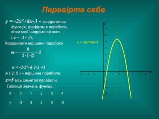 Перевірте себе.
у = -2х²+8х-3 - квадратична
функція, графіком є парабола,
вітки якої напрямлені вниз
( а = -2 < 0);
Координати вершини параболи
n = -2·2²+8·2-3 =5
А ( 2; 5 ) – вершина параболи.
х=5 вісь симетрії параболи.
Таблиця значень функції.
Х 0 1 2 3 4
у -3 3 5 3 -3
у
7
6
у = -2х²+8х-3 5
4
3
2
1
-3 -2 -1 0
-1
1 2 3 4 5 6 х
-2
-3
-4
 