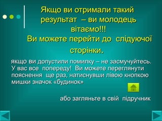 Якщо ви отримали такийЯкщо ви отримали такий
результат – ви молодецьрезультат – ви молодець
вітаємо!!!вітаємо!!!
Ви можете перейти до слідуючоїВи можете перейти до слідуючої
сторінкисторінки..
якщо виякщо ви допустили помилку – не засмучуйтесь.допустили помилку – не засмучуйтесь.
У вас все попереду! Ви можете переглянутиУ вас все попереду! Ви можете переглянути
пояснення ще раз, натиснувши лівою кнопкоюпояснення ще раз, натиснувши лівою кнопкою
мишки значок «будинок»мишки значок «будинок»
або загляньте в свій підручникабо загляньте в свій підручник
 