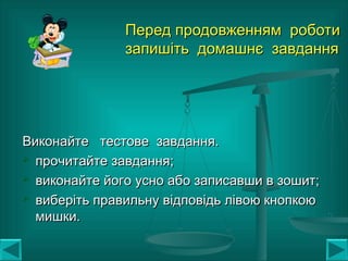 Перед продовженням роботиПеред продовженням роботи
запишіть домашнє завданнязапишіть домашнє завдання
Виконайте тестове завдання.Виконайте тестове завдання.
 прочитайте завдання;прочитайте завдання;
 виконайте його усно або записавши в зошит;виконайте його усно або записавши в зошит;
 виберіть правильну відповідь лівою кнопкоювиберіть правильну відповідь лівою кнопкою
мишки.мишки.
 