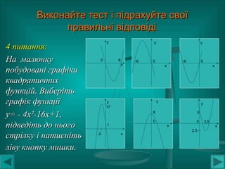 Виконайте тест і підрахуйте своїВиконайте тест і підрахуйте свої
.правильні відповіді.правильні відповіді
4 питання:4 питання:
На малюнкуНа малюнку
побудовані графікипобудовані графіки
квадратичнихквадратичних
функцій. Виберітьфункцій. Виберіть
графік функціїграфік функції
у= - 4ху= - 4х²²-16х+1,-16х+1,
підведіть до ньогопідведіть до нього
стрілку і натиснітьстрілку і натисніть
ліву кнопку мишкиліву кнопку мишки..
у
0 6
х
У
-6 0
х
У
-6 0
х
у
17
1
-2 х
у
6
0
х
у
5
0 2,5
х
2,5
 