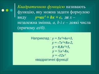 Квадратичною функцією називають
функцію, яку можна задати формулою
виду y=ax² + bx + c, де х –
незалежна змінна, a, b і с – деякі числа
(причому а≠0).
Наприклад : у = 5х²+6х+3,
у = -7х²+8х-2,
у = 0,8х²+5,
у = ¾х²-8х,
у = -12х²
квадратичні функції
 