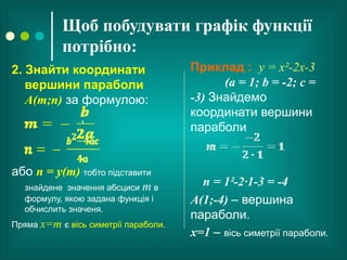 Щоб побудувати графік функції
потрібно:
2. Знайти координати
вершини параболи
А(m;n) за формулою:
;
або n = у(m) тобто підставити
знайдене значення абсциси m в
формулу, якою задана функція і
обчислить значеня.
Пряма x=m є вісь симетрії параболи.
Приклад : у = х²-2х-3
(а = 1; b = -2; с =
-3) Знайдемо
координати вершини
параболи
n = 1²-2·1-3 = -4
А(1;-4) – вершина
параболи.
х=1 – вісь симетрії параболи.
 
