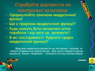 • Сформулюйте означеня квадратичної
функції
• Що є графіком квадратичної функції?
• Куди можуть бути напямлені вітки
параболи і від чого це залежить?
• В які послідовності будують графік
квадратичної функції?
Якщо вам невдалося відповісти на поставлені питання, то
можете подивитися теорію ще раз. Для цього підведіть курсор
мишки на значок «будинок» і натисніть на ліву кнопку мишки.
Спробуйте відповісти на
контрольні запитання
 