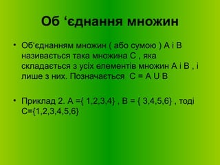 Об ‘єднання множин
• Об‘єднанням множин ( або сумою ) А і В
називається така множина С , яка
складається з усіх елементів множин А і В , і
лише з них. Позначається С = А U В
• Приклад 2. А ={ 1,2,3,4} , В = { 3,4,5,6} , тоді
С={1,2,3,4,5,6}
 