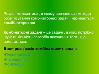 Розділ математики , в якому вивчаються методи
розв‘ язування комбінаторних задач , називається
комбінаторикою.
Комбінаторні задачі – це задачі , в яких потрібно
шукати кількість способів виконання того , що
вимагається.
Види розв‘язків комбінаторних задач:
•Перестановки
•Розміщення
•Комбінація
 