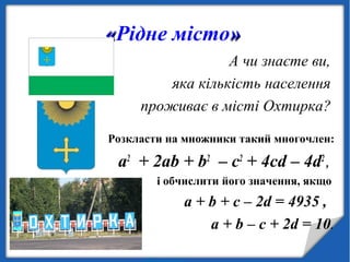 ««Рідне місто»»
А чи знаєте ви,
яка кількість населення
проживає в місті Охтирка?
Розкласти на множники такий многочлен:
а2
+ 2аb + b2
– c2
+ 4cd – 4d2
,
і обчислити його значення, якщо
a + b + c – 2d = 4935 ,
a + b – c + 2d = 10.
 