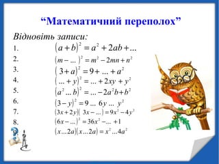 “Математичний переполох”
Відновіть записи:
1.
2.
3.
4.
5.
6.
7.
8.
9.
( ) ...222
++=+ ababa
( ) 222
2... nmnmm +−=−
( ) 22
...93 aa ++=+
( ) 22
2...... yxyy ++=+
( ) 2222
2...... bbaba +−=
( ) 22
...6...93 yyy =−
( )( ) 22
49...323 yxxyx −=−+
( ) 1...36...6 22
+−=− xx
( )( ) 22
4...2...2... axaxax =
 