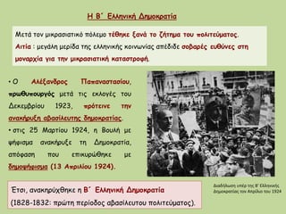 Η Β´ Ελληνική Δημοκρατία
Μετά τον μικρασιατικό πόλεμο τέθηκε ξανά το ζήτημα του πολιτεύματος.
Αιτία : μεγάλη μερίδα της ελληνικής κοινωνίας απέδιδε σοβαρές ευθύνες στη
μοναρχία για την μικρασιατική καταστροφή.
• Ο Αλέξανδρος Παπαναστασίου,
πρωθυπουργός μετά τις εκλογές του
Δεκεμβρίου 1923, πρότεινε την
ανακήρυξη αβασίλευτης δημοκρατίας.
• στις 25 Μαρτίου 1924, η Βουλή με
ψήφισμα ανακήρυξε τη Δημοκρατία,
απόφαση που επικυρώθηκε με
δημοψήφισμα (13 Απριλίου 1924).
Έτσι, ανακηρύχθηκε η Β´ Ελληνική Δημοκρατία
(1828-1832: πρώτη περίοδος αβασίλευτου πολιτεύματος).
Διαδήλωση υπέρ της Β' Ελληνικής
Δημοκρατίας τον Απρίλιο του 1924
 