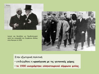Στην εξωτερική πολιτική
• επιδιώχθηκε η προσέγγιση με τις γειτονικές χώρες
• το 1930 υπογράφτηκε ελληνοτουρκικό σύμφωνο φιλίας.
Ινονού και Βενιζέλος ως Πρωθυπουργοί
κατά την υπογραφή του Συμφώνου Φιλίας
στην Άγκυρα το 1930
 