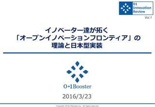 Copyright 2016 01Booster Inc. All rights reserved.
イノベーター達が拓く
「オープンイノベーションフロンティア」の
理論と日本型実装
2016/3/23
01
Innovation
Review
Vol.1
 