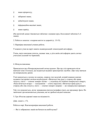 § знаки пріоритету;
§ заборонні знаки;
§ зобов'ячуючі знаки;
§ інформаційно-вказівні знаки;
§ знаки сервісу.
(На магнітній дошці з'являються таблички з назвами груп, біля кожної таблички З, 4
знаки).
2. Робота в зошитах з охорони життя та здоров'я (с. 13-15).
3. Перевірка виконаної учнями роботи.
У кожного учня на парті лежить індивідуальний «пішохідний світлофор».
Учень, якого викликав учитель, називає знак, а діти своїм світлофором дають сигнал
учителеві (зелений чи червоний).
4. Фізкультхвилинка.
Проводиться гра «Попереджувальний сигнал рукою». Цю гру слід проводити після
вивченої теми «Сигнали, що подаються водіями транспортних засобів». (Цю тему вивчали
на попередньому уроці).
Учні шикуються у колону по одному, спереду стає ведучий, котрий повинен мовчки
подавати застережні сигнали водіїв рукою: «Витягнув ліву руку у сторону або права
зігнута у лікті» — означає поворот наліво — у відповідь всі повинні повернутися ліворуч;
«Рука витягнута вгору» — гальмування — стоять нерухомо; «Витягнув праву руку в
сторону або ліва зігнута у лікті» — означає поворот направо — всі повернулися праворуч.
Той, хто помиляється, дістає зауваження вчителя (штрафне очко), але продовжує фати. По
закінченні гри визначаються учасники, які не зробили жодної помилки.
5. Гра «Розстав дорожні знаки на місцевості».
(Див. зошит с. 17).
Робота в парі. Взаємоперевірка виконаної роботи.
— Які із зображених знаків ви бачили на своїй вулиці?
 
