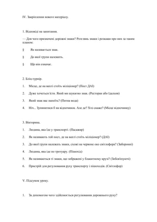 IV. Закріплення нового матеріалу.
1. Відповіді на запитання.
— Для чого призначені дорожні знаки? Розглянь знаки і розкажи про них за таким
планом:
§ Як називається знак.
§ До якої групи належить.
§ Що він означає.
2. Бліц-турнір.
1. Місце, де на вахті стоїть міліціонер? (Пост ДАІ)
2. Дуже хочеться їсти. Який ми шукаємо знак. (Ресторан або їдальня)
3. Який знак вас напоїть? (Питна вода)
4. Ніч... Зупинитися б на відпочинок. Але де? Хто скаже? (Місце відпочинку)
3. Вікторина.
1. Людина, яка їде у транспорті. (Пасажир)
2. Як називають той пост, де на вахті стоїть міліціонер? (ДАІ)
3. До якої групи належать знаки, схожі на червоне око світлофора? (Заборонні)
4. Людина, яка іде по тротуару. (Пішохід)
5. Як називаються ті знаки, що зображені у блакитному крузі? (Зобов'язуючі)
6. Пристрій для регулювання руху транспорту і пішоходів. (Світлофор)
V. Підсумок уроку.
1. За допомогою чого здійснюється регулювання дорожнього руху?
 