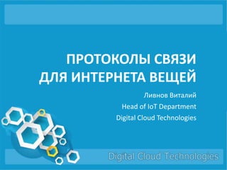 ПРОТОКОЛЫ СВЯЗИ
ДЛЯ ИНТЕРНЕТА ВЕЩЕЙ
Ливнов Виталий
Head of IoT Department
Digital Cloud Technologies
 