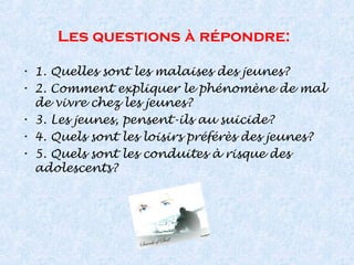Les questions à répondre:
• 1. Quelles sont les malaises des jeunes?
• 2. Comment expliquer le phénomène de mal
de vivre chez les jeunes?
• 3. Les jeunes, pensent-ils au suicide?
• 4. Quels sont les loisirs préférès des jeunes?
• 5. Quels sont les conduites à risque des
adolescents?
 