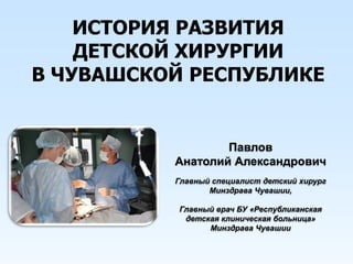 ИСТОРИЯ РАЗВИТИЯ
ДЕТСКОЙ ХИРУРГИИ
В ЧУВАШСКОЙ РЕСПУБЛИКЕ
Павлов
Анатолий Александрович
Главный специалист детский хирург
Минздрава Чувашии,
Главный врач БУ «Республиканская
детская клиническая больница»
Минздрава Чувашии
 