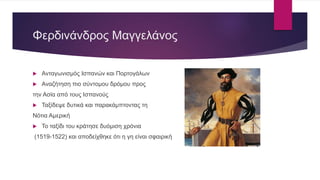 Φερδινάνδρος Μαγγελάνος
 Ανταγωνισμός Ισπανών και Πορτογάλων
 Αναζήτηση πιο σύντομου δρόμου προς
την Ασία από τους Ισπανούς
 Ταξίδεψε δυτικά και παρακάμπτοντας τη
Νότια Αμερική
 Το ταξίδι του κράτησε δυόμιση χρόνια
(1519-1522) και αποδείχθηκε ότι η γη είναι σφαιρική
 