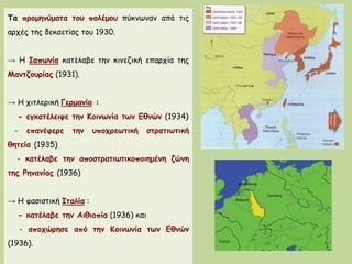Τα προμηνύματα του πολέμου πύκνωναν από τις
αρχές της δεκαετίας του 1930.
→ Η Ιαπωνία κατέλαβε την κινεζική επαρχία της
Μαντζουρίας (1931).
→ Η χιτλερική Γερμανία :
- εγκατέλειψε την Κοινωνία των Εθνών (1934)
- επανέφερε την υποχρεωτική στρατιωτική
θητεία (1935)
- κατέλαβε την αποστρατιωτικοποιημένη ζώνη
της Ρηνανίας (1936)
→ Η φασιστική Ιταλία :
- κατέλαβε την Αιθιοπία (1936) και
- αποχώρησε από την Κοινωνία των Εθνών
(1936).
 