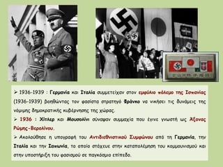  1936-1939 : Γερμανία και Ιταλία συμμετείχαν στον εμφύλιο πόλεμο της Ισπανίας
(1936-1939) βοηθώντας τον φασίστα στρατηγό Φράνκο να νικήσει τις δυνάμεις της
νόμιμης δημοκρατικής κυβέρνησης της χώρας.
 1936 : Χίτλερ και Μουσολίνι σύναψαν συμμαχία που έγινε γνωστή ως Άξονας
Ρώμης-Βερολίνου.
 Ακολούθησε η υπογραφή του Αντιδιεθνιστικού Συμφώνου από τη Γερμανία, την
Ιταλία και την Ιαπωνία, το οποίο στόχευε στην καταπολέμηση του κομμουνισμού και
στην υποστήριξη του φασισμού σε παγκόσμιο επίπεδο.
 