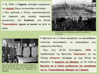  Το 1938, η Γερμανία κατέλαβε-ενσωμάτωσε την Αυστρία δίχως να συναντήσει αντίσταση.
 Λίγο αργότερα ο Χίτλερ, εκμεταλλευόμενος την παρουσία μιας ισχυρής γερμανικής
μειονότητας, των Σουδητών, στη δυτική Τσεχοσλοβακία, άρχισε να απειλεί και αυτή τη
χώρα.
Ο Χίτλερ κηρύττει στη Βιέννη την ένωση της Αυστρίας με τη Γερμανία
 