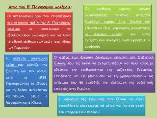 Η αδυναμία της Κοινωνίας των Εθνών να λάβει
οποιοδήποτε αποτελεσματικό μέτρο για την αποτροπή
του επερχόμενου πολέμου
Aίτια του Β‘ Παγκόσμιου πολέμου :
Οι ταπεινωτικοί όροι που επιβλήθηκαν
στα ηττημένα κράτη του Α‘ Παγκόσμιου
πολέμου, με αποτέλεσμα να
εξουθενωθούν οικονομικά και να θιγεί
το εθνικό αίσθημα των λαών τους, ιδίως
των Γερμανών
Οι συνθήκες ειρήνης άφηναν
ανικανοποίητα πιεστικά αιτήματα
διαφόρων χωρών (π.χ. Ιταλία) και
εθνοτήτων (π.χ. γερμανικές μειονότητες
σε διάφορα κράτη)˙ όλοι αυτοί
αναζητούσαν ευκαιρίες αναθεώρησης των
συνθηκών
Η οξύτατη οικονομική
κρίση που μάστιζε την
Ευρώπη και τον κόσμο,
μετά το 1929,
δημιουργώντας το έδαφος
για τη δράση αυτόκλητων
«σωτήρων», όπως ο
Μουσολίνι και ο Χίτλερ
Ο φόβος των δυτικών Δυνάμεων απέναντι στη Σοβιετική
Ένωση, που τις έκανε να αντιμετωπίζουν για πολύ καιρό με
αδράνεια την επιθετικότητα της ναζιστικής Γερμανίας,
ελπίζοντας ότι θα μπορούσαν να τη χρησιμοποιήσουν ως
ανάχωμα που θα εμπόδιζε την εξάπλωση της σοβιετικής
επιρροής στην Ευρώπη
 