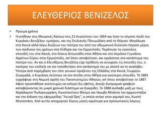 ΕΛΕΥΘΕΡΙΟΣ ΒΕΝΙΖΕΛΟΣ
• Πρώιμα χρόνια
• Γεννήθηκε στις Μουρνιές Χανίων στις 23 Αυγούστου του 1864 και ήταν το πέμπτο παιδί του
Κυριάκου Βενιζέλου, εμπόρου, και της Στυλιανής Πλουμιδάκη από το Θέρισο. Μεγάλωσε
στα Χανιά αλλά λόγω διώξεων του πατέρα του από την οθωμανική διοίκηση πέρασε μέρος
των παιδικών του χρόνων στα Κύθηρα και την Ερμούπολη. Περάτωσε τις εγκύκλιες
σπουδές του στα Χανιά, στο λύκειο Αντωνιάδη στην Αθήνα και στο Δημόσιο Γυμνάσιο
Αρρένων Σύρου στην Ερμούπολη, απ´όπου αποφοίτησε, και εργάστηκε στο κατάστημα του
πατέρα του. Αν και ο Ελευθέριος Βενιζέλος είχε πρόθεση να συνεχίσει τις σπουδές του, ο
πατέρας του επέλεξε να τον τοποθετήσει στο κατάστημά του με σκοπό να το αναλάβει.
Ύστερα από παρέμβαση του τότε γενικού προξένου της Ελλάδας στα Χανιά, Γεωργίου
Ζυγομαλά, ο Κυριάκος πείστηκε να τον στείλει στην Αθήνα για ανώτερες σπουδές. Το 1881
εγγράφηκε στη Νομική σχολή του Πανεπιστημίου Αθηνών, απ´όπου αποφοίτησε το 1887.
Αφού προσπάθησε ανεπιτυχώς να εκλεγεί δις εφέτης, άνοιξε δικηγορικό γραφείο
καταφέρνοντας σε μικρό χρονικό διάστημα να διακριθεί. Το 1888 ανέλαβε μαζί με τους
Χαράλαμπο Πωλογεωργάκη, Κωνσταντίνου Φούμη και Ιάκωβο Μοάτσο την αρχισυνταξία
και την έκδοση της εφημερίδας "Λευκά Όρη", η οποία ανήκε στον γαμπρό του, Κωστή
Μητσοτάκη. Από αυτήν αποχώρησε λίγους μήνες αργότερα για προσωπικούς λόγους.
 
