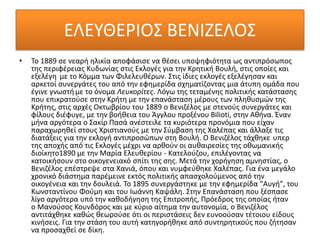 ΕΛΕΥΘΕΡΙΟΣ ΒΕΝΙΖΕΛΟΣ
• Το 1889 σε νεαρή ηλικία αποφάσισε να θέσει υποψηφιότητα ως αντιπρόσωπος
της περιφέρειας Κυδωνίας στις Εκλογές για την Κρητική Βουλή, στις οποίες και
εξελέγη με το Κόμμα των Φιλελευθέρων. Στις ίδιες εκλογές εξελέγησαν και
αρκετοί συνεργάτες του από την εφημερίδα σχηματίζοντας μια άτυπη ομάδα που
έγινε γνωστήμε το όνομα Λευκορίτες. Λόγω της τεταμένης πολιτικής κατάστασης
που επικρατούσε στην Κρήτη με την επανάσταση μέρους των πληθυσμών της
Κρήτης, στις αρχές Οκτωβρίου του 1889 ο Βενιζέλος με στενούς συνεργάτες και
φίλους διέφυγε, με την βοήθεια του Άγγλου προξένου Bilioti, στην Αθήνα. Έναν
μήνα αργότερα ο Σακίρ Πασά ανέστειλε τα κυριότερα προνόμια που είχαν
παραχωρηθεί στους Χριστιανούς με την Σύμβαση της Χαλέπας και άλλαξε τις
διατάξεις για την εκλογή αντιπροσώπων στη Βουλή. Ο Βενιζέλος τάχθηκε υπερ
της αποχής από τις Εκλογές μέχρι να αρθούν οι αυθαιρεσίες της οθωμανικής
διοίκητο1890 με την Μαρία Ελευθερίου - Κατελούζου, επιλέγοντας να
κατοικήσουν στο οικογενειακό σπίτι της σης. Μετά την χορήγηση αμνηστίας, ο
Βενιζέλος επέστρεψε στα Χανιά, όπου και νυμφεύθηκε Χαλέπας. Για ένα μεγάλο
χρονικό διάστημα παρέμεινε εκτός πολιτικής απασχολούμενος από την
οικογένεια και την δουλειά. Το 1895 συνεργάστηκε με την εφημερίδα "Αυγή", του
Κωνσταντίνου Φούμη και του Ιωάννη Καψάλη. Στην Επανάσταση που ξέσπασε
λίγο αργότερα υπό την καθοδήγηση της Επιτροπής, Πρόεδρος της οποίας ήταν
ο Μανούσος Κουνδόρος και με κύριο αίτημα την αυτονομία, ο Βενιζέλος
αντιτάχθηκε καθώς θεωρούσε ότι οι περιστάσεις δεν ευνοούσαν τέτοιου είδους
κινήσεις. Για την στάση του αυτή κατηγορήθηκε από συντηρητικούς που ζήτησαν
να προσαχθεί σε δίκη.
 