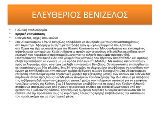 ΕΛΕΥΘΕΡΙΟΣ ΒΕΝΙΖΕΛΟΣ
• Πολιτική σταδιοδρομία
• Κρητική επανάσταση
• Ο Βενιζέλος, αρχές 20ου αιώνα
• Στις 23 Ιανουαρίου 1897 ο Βενιζέλος αποφάσισε να συμπράξει με τους επαναστατημένους
στο Ακρωτήρι. Αφορμή γι´αυτή τη μεταστροφή ήταν η μεγάλη πυργκαϊά που ξέσπασε
στα Χανιά και είχε ως αποτέλεσμα τον θάνατο Χριστιανών και Μουσουλμάνων και εκτεταμένες
σφαγές κατά των πρώτων. Κατά τη διάρκεια αυτών των γεγονότων ο Βενιζέλος περιόδευε στην
εκλογική του περιφέρεια προετοιμαζόμενος για τις εκλογές που είχαν προκηρυχθεί.
Επιστρέφοντας στα Χανιά είδε από μακριά τους καπνούς που έβγαιναν από την πόλη και αμέσως
έλαβε την απόφαση να ενωθεί με μια ομάδα ενόπλων στη Μαλάξα. Με αυτούς κατευθύνθηκαν
προς το Ακρωτήρι, όπου σύντομα ανέλαβε την ηγεσία ο Βενιζέλος. Οι επαναστάτες υπολογίζονται
σε επτακόσιους με δύο χιλιάδες. Στις 24 Ιανουαρίου οι εξεγερμένοι αποφάσισαν να κηρύξουν την
ένωση με την Ελλάδα και την επόμενη ημέρα εξέδωσαν κείμενο διακήρυξης. Στις 26 Ιανουαρίου
επιτροπή αποτελούμενη από σημαντικές μορφές της εξέγερσης μεταξύ των οποίων και ο Βενιζέλος
παρέδωσε στους προξένους των Μεγάλων Δυνάμεων την διακήρυξη. Την ίδια στιγμή με απόφαση
της κυβέρνηση Δηλιγιάννη αναχωρούσε ναυτική μοίρα του πολεμικού ναυτικού για να ενισχύσει
τους Χριστιανούς της Κρήτης. Στις 31 Ιανουαρίου αποβιβάστηκε σε χωριό των Χανίων ελληνικό
στράτευμα αποτελούμενο από χίλιους τριακόσιους οπλίτες και εκατό αξιωματικούς υπό την
ηγεσία του Τιμολεόντος Βάσσου. Την επόμενη ημέρα οι Μεγάλες Δυνάμεις ανακοίνωσαν ότι θα
έθεταν υπό την προστασία τους τις κυριότερες πόλεις της Κρήτης επιβάλλοντας την κατάπαυση
του πυρός ακόμα και με στρατιωτικά μέσα.
 