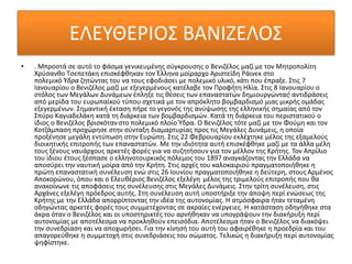 ΕΛΕΥΘΕΡΙΟΣ ΒΑΝΙΖΕΛΟΣ
• . Μπροστά σε αυτό το φάσμα γενικευμένης σύγκρουσης ο Βενιζέλος μαζί με τον Μητροπολίτη
Χρύσανθο Τσεπετάκη επισκέφθηκαν τον Έλληνα μοίραρχο Αριστείδη Ράινεκ στο
πολεμικό Ύδρα ζητώντας του να τους εφοδιάσει με πολεμικό υλικό, κάτι που έπραξε. Στις 7
Ιανουαρίου ο Βενιζέλος μαζί με εξεγερμένους κατέλαβε τον Προφήτη Ηλία. Στις 8 Ιανουαρίου ο
στόλος των Μεγάλων Δυνάμεων έπληξε τις θέσεις των επαναστατών δημιουργώντας[ αντιδράσεις
από μερίδα του ευρωπαϊκού τύπου σχετικά με τον απρόκλητο βομβαρδισμό μιας μικρής ομάδας
εξεγερμένων. Σημαντική έκταση πήρε το γεγονός της ανύψωσης της ελληνικής σημαίας από τον
Σπύρο Καγιαδελάκη κατά τη διάρκεια των βομβαρδισμών. Κατά τη διάρκεια του περιστατικού ο
ίδιος ο Βενιζέλος βρισκότανστο πολεμικό πλοίο Ύδρα. Ο Βενιζέλος τότε μαζί με τον Φούμη και τον
Κοτζάμπαση προχώρησε στην σύνταξη διαμαρτυρίας προς τις Μεγάλες Δυνάμεις, η οποία
προξένησε μεγάλη εντύπωση στην Ευρώπη. Στις 22 Φεβρουαρίου εκλέχτηκε μέλος της εξαμελούς
διοικητικής επιτροπής των επαναστατών. Με την ιδιότητα αυτή επισκέφθηκε μαζί με τα άλλα μέλη
τους ξένους ναυάρχους αρκετές φορές για να συζητήσουν για τον μέλλον της Κρήτης. Τον Απρίλιο
του ίδιου έτους ξέσπασε ο ελληνοτουρκικός πόλεμος του 1897 αναγκάζοντας την Ελλάδα να
αποσύρει την ναυτική μοίρα από την Κρήτη. Στις αρχές του καλοκαιριού πραγματοποιήθηκε η
πρώτη επαναστατική συνέλευση ενώ στις 26 Ιουνίου πραγματοποιήθηκε η δεύτερη, στους Αρμένος
Αποκορώνου, όπου και ο Ελευθέριος Βενιζέλος εξελέγη μέλος της τριμελούς επιτροπής που θα
ανακοίνωνε τις αποφάσεις της συνέλευσης στις Μεγάλες Δυνάμεις. Στην τρίτη συνέλευση, στις
Αρχάνες εξελέγη πρόεδρος αυτής. Στη συνέλευση αυτή υποστήριξε την άποψη περί ενώσεως της
Κρήτης με την Ελλάδα απορρίπτοντας την ιδέα της αυτονομίας. Η ατμόσφαιρα ήταν τεταμένη
οδηγώντας αρκετές φορές τους συμμετέχοντας σε ακραίες ενέργειες. Η κατάσταση οδηγήθηκε στα
άκρα όταν ο Βενιζέλος και οι υποστηρικτές του αρνήθηκαν να υπογράψουν την διακήρυξη περί
αυτονομίας με αποτέλεσμα να προκληθούν επεισόδια. Αποτέλεσμα ήταν ο Βενιζέλος να διακόψει
την συνεδρίαση και να αποχωρήσει. Για την κίνησή του αυτή του αφαιρέθηκε η προεδρία και του
απαγορεύθηκε η συμμετοχή στις συνεδριάσεις του σώματος. Τελικώς η διακήρυξη περί αυτονομίας
ψηφίστηκε.
 