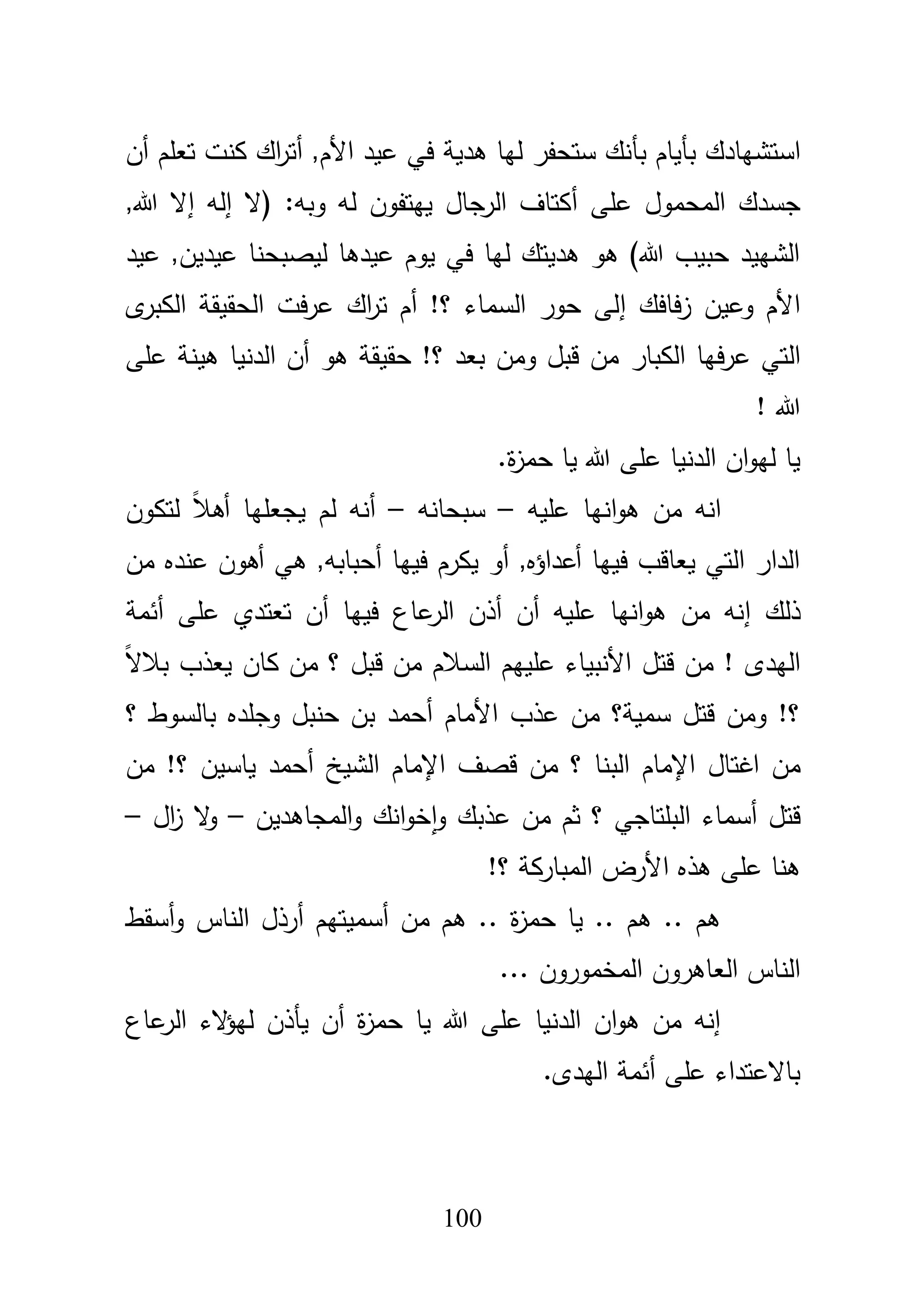 111
‫بأياـ‬ ‫استشيادؾ‬‫أف‬ ‫تعمـ‬ ‫كنت‬ ‫اؾ‬‫ر‬‫أت‬ ,‫األـ‬ ‫عيد‬ ‫في‬ ‫ىدية‬ ‫ليا‬ ‫ستحفر‬ ‫بأنؾ‬
‫عمى‬ ‫المحموؿ‬ ‫جسدؾ‬‫أ‬‫(ال‬ :‫وبو‬ ‫لو‬ ‫ييتفوف‬ ‫الرجاؿ‬ ‫كتاؼ‬‫إ‬‫لو‬‫إ‬,‫هللا‬ ‫ال‬
‫عيد‬ ,‫عيديف‬ ‫ليصبحنا‬ ‫عيدىا‬ ‫يوـ‬ ‫في‬ ‫ليا‬ ‫ىديتؾ‬ ‫ىو‬ )‫هللا‬ ‫حبيب‬ ‫الشييد‬
‫فافؾ‬‫ز‬ ‫وعيف‬ ‫األـ‬‫إ‬‫ى‬‫الكبر‬ ‫الحقيقة‬ ‫فت‬‫ر‬‫ع‬ ‫اؾ‬‫ر‬‫ت‬ ‫أـ‬ !‫؟‬ ‫السماء‬ ‫حور‬ ‫لى‬
‫الكبار‬ ‫فيا‬‫ر‬‫ع‬ ‫التي‬‫الدنيا‬ ‫أف‬ ‫ىو‬ ‫حقيقة‬ !‫؟‬ ‫بعد‬ ‫ومف‬ ‫قبؿ‬ ‫مف‬‫ىينة‬‫عمى‬
! ‫هللا‬
.‫ة‬‫ز‬‫حم‬ ‫يا‬ ‫هللا‬ ‫عمى‬ ‫الدنيا‬ ‫اف‬‫و‬‫لي‬ ‫يا‬
‫مف‬ ‫انو‬‫انيا‬‫و‬‫ى‬‫عميو‬–‫سبحانو‬–‫لتكوف‬ ً‫بل‬‫أى‬ ‫يجعميا‬ ‫لـ‬ ‫أنو‬
‫مف‬ ‫عنده‬ ‫أىوف‬ ‫ىي‬ ,‫أحبابو‬ ‫فييا‬ ‫يكرـ‬ ‫أو‬ ,‫أعداؤه‬ ‫فييا‬ ‫يعاقب‬ ‫التي‬ ‫الدار‬
‫ذلؾ‬‫إ‬‫أذف‬ ‫أف‬ ‫عميو‬ ‫انيا‬‫و‬‫ى‬ ‫مف‬ ‫نو‬‫عاع‬‫الر‬‫أئمة‬ ‫عمى‬ ‫تعتدي‬ ‫أف‬ ‫فييا‬
ً‫ال‬‫ببل‬ ‫يعذب‬ ‫كاف‬ ‫مف‬ ‫؟‬ ‫قبؿ‬ ‫مف‬ ‫السبلـ‬ ‫عمييـ‬ ‫األنبياء‬ ‫قتؿ‬ ‫مف‬ ! ‫اليدى‬
‫؟‬ ‫بالسوط‬ ‫وجمده‬ ‫حنبؿ‬ ‫بف‬ ‫أحمد‬ ‫األماـ‬ ‫عذب‬ ‫مف‬ ‫سمية؟‬ ‫قتؿ‬ ‫ومف‬ !‫؟‬
‫مف‬‫ا‬‫مف‬ !‫؟‬ ‫ياسيف‬ ‫أحمد‬ ‫الشيخ‬ ‫اإلماـ‬ ‫قصؼ‬ ‫مف‬ ‫؟‬ ‫البنا‬ ‫اإلماـ‬ ‫غتاؿ‬
‫المجاى‬‫و‬ ‫انؾ‬‫و‬‫خ‬‫ا‬‫و‬ ‫عذبؾ‬ ‫مف‬ ‫ثـ‬ ‫؟‬ ‫البمتاجي‬ ‫أسماء‬ ‫قتؿ‬‫ديف‬–‫اؿ‬‫ز‬ ‫ال‬‫و‬–
!‫؟‬ ‫المباركة‬ ‫األرض‬ ‫ىذه‬ ‫عمى‬ ‫ىنا‬
‫الناس‬ ‫أرذؿ‬ ‫أسميتيـ‬ ‫مف‬ ‫ىـ‬ .. ‫ة‬‫ز‬‫حم‬ ‫يا‬ .. ‫ىـ‬ .. ‫ىـ‬‫أسقط‬‫و‬
... ‫المخموروف‬ ‫العاىروف‬ ‫الناس‬
‫الء‬‫ؤ‬‫لي‬ ‫يأذف‬ ‫أف‬ ‫ة‬‫ز‬‫حم‬ ‫يا‬ ‫هللا‬ ‫عمى‬ ‫الدنيا‬ ‫اف‬‫و‬‫ى‬ ‫مف‬ ‫إنو‬‫عاع‬‫الر‬
.‫اليدى‬ ‫أئمة‬ ‫عمى‬ ‫باالعتداء‬
 