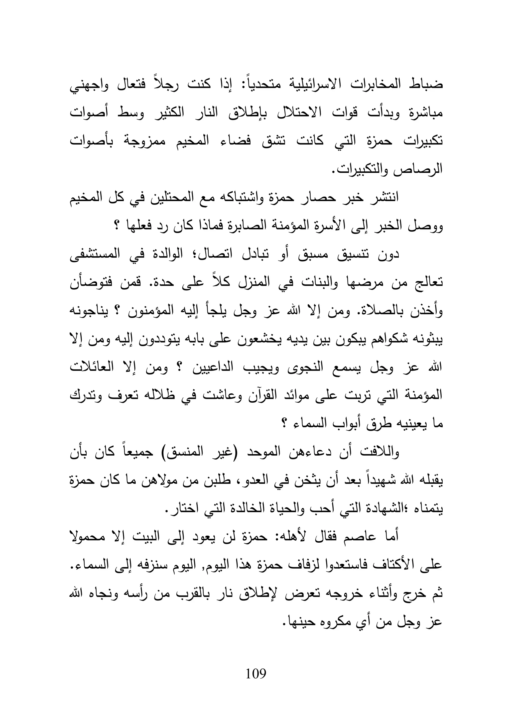 119
‫اجيني‬‫و‬ ‫فتعاؿ‬ ً‫بل‬‫رج‬ ‫كنت‬ ‫إذا‬ :ً‫ا‬‫متحدي‬ ‫ائيمية‬‫ر‬‫االس‬ ‫ات‬‫ر‬‫المخاب‬ ‫ضباط‬
‫وسط‬ ‫الكثير‬ ‫النار‬ ‫بإطبلؽ‬ ‫االحتبلؿ‬ ‫ات‬‫و‬‫ق‬ ‫وبدأت‬ ‫ة‬‫ر‬‫مباش‬‫أ‬‫ات‬‫و‬‫ص‬
‫ات‬‫و‬‫بأص‬ ‫ممزوجة‬ ‫المخيـ‬ ‫فضاء‬ ‫تشؽ‬ ‫كانت‬ ‫التي‬ ‫ة‬‫ز‬‫حم‬ ‫ات‬‫ر‬‫تكبي‬
.‫ات‬‫ر‬‫التكبي‬‫و‬ ‫الرصاص‬
‫ح‬ ‫خبر‬ ‫انتشر‬‫المخيـ‬ ‫كؿ‬ ‫في‬ ‫المحتميف‬ ‫مع‬ ‫اشتباكو‬‫و‬ ‫ة‬‫ز‬‫حم‬ ‫صار‬
‫الخبر‬ ‫ووصؿ‬‫األ‬ ‫إلى‬‫؟‬ ‫فعميا‬ ‫رد‬ ‫كاف‬ ‫فماذا‬ ‫ة‬‫ر‬‫الصاب‬ ‫المؤمنة‬ ‫ة‬‫ر‬‫س‬
‫مسبؽ‬ ‫تنسيؽ‬ ‫دوف‬‫اتصاؿ؛‬ ‫تبادؿ‬ ‫أو‬‫في‬ ‫الدة‬‫و‬‫ال‬‫ال‬‫مستشفى‬
‫فتوضأف‬ ‫قمف‬ .‫حدة‬ ‫عمى‬ ً‫بل‬‫ك‬ ‫المنزؿ‬ ‫في‬ ‫البنات‬‫و‬ ‫مرضيا‬ ‫مف‬ ‫تعالج‬
‫إليو‬ ‫يمجأ‬ ‫وجؿ‬ ‫عز‬ ‫هللا‬ ‫إال‬ ‫ومف‬ .‫بالصبلة‬ ‫أخذف‬‫و‬‫يناجونو‬ ‫؟‬ ‫المؤمنوف‬
‫يتوددوف‬ ‫بابو‬ ‫عمى‬ ‫يخشعوف‬ ‫يديو‬ ‫بيف‬ ‫يبكوف‬ ‫اىـ‬‫و‬‫شك‬ ‫يبثونو‬‫إ‬‫ومف‬ ‫ليو‬‫إ‬‫ال‬
‫ومف‬ ‫؟‬ ‫الداعييف‬ ‫ويجيب‬ ‫النجوى‬ ‫يسمع‬ ‫وجؿ‬ ‫عز‬ ‫هللا‬‫إ‬‫العائبلت‬ ‫ال‬
‫وتدرؾ‬ ‫تعرؼ‬ ‫ظبللو‬ ‫في‬ ‫وعاشت‬ ‫آف‬‫ر‬‫الق‬ ‫ائد‬‫و‬‫م‬ ‫عمى‬ ‫بت‬‫ر‬‫ت‬ ‫التي‬ ‫المؤمنة‬
‫يعين‬ ‫ما‬‫ي‬‫طرؽ‬ ‫و‬‫أ‬‫؟‬ ‫السماء‬ ‫اب‬‫و‬‫ب‬
‫البلفت‬‫و‬‫أ‬‫المو‬ ‫دعاءىف‬ ‫ف‬‫(غ‬ ‫حد‬‫بأف‬ ‫كاف‬ ً‫ا‬‫جميع‬ )‫المنسؽ‬ ‫ير‬
‫يقبم‬‫و‬‫العدو‬ ‫في‬ ‫يثخف‬ ‫أف‬ ‫بعد‬ ً‫ا‬‫شييد‬ ‫هللا‬،‫ة‬‫ز‬‫حم‬ ‫كاف‬ ‫ما‬ ‫الىف‬‫و‬‫م‬ ‫مف‬ ‫طمبف‬
‫يتمناه‬‫؛‬‫التي‬ ‫الشيادة‬‫أ‬.‫اختار‬ ‫التي‬ ‫الخالدة‬ ‫الحياة‬‫و‬ ‫حب‬
‫يعود‬ ‫لف‬ ‫ة‬‫ز‬‫حم‬ :‫ألىمو‬ ‫فقاؿ‬ ‫عاصـ‬ ‫أما‬‫إ‬‫البيت‬ ‫لى‬‫ال‬‫و‬‫محم‬ ‫إال‬
‫األ‬ ‫عمى‬‫فو‬‫ز‬‫سن‬ ‫اليوـ‬ ,‫اليوـ‬ ‫ىذا‬ ‫ة‬‫ز‬‫حم‬ ‫فاؼ‬‫ز‬‫ل‬ ‫ا‬‫و‬‫فاستعد‬ ‫كتاؼ‬‫إ‬.‫السماء‬ ‫لى‬
‫هللا‬ ‫ونجاه‬ ‫أسو‬‫ر‬ ‫مف‬ ‫بالقرب‬ ‫نار‬ ‫إلطبلؽ‬ ‫تعرض‬ ‫خروجو‬ ‫أثناء‬‫و‬ ‫ج‬‫خر‬ ‫ثـ‬
.‫حينيا‬ ‫مكروه‬ ‫أي‬ ‫مف‬ ‫وجؿ‬ ‫عز‬
 