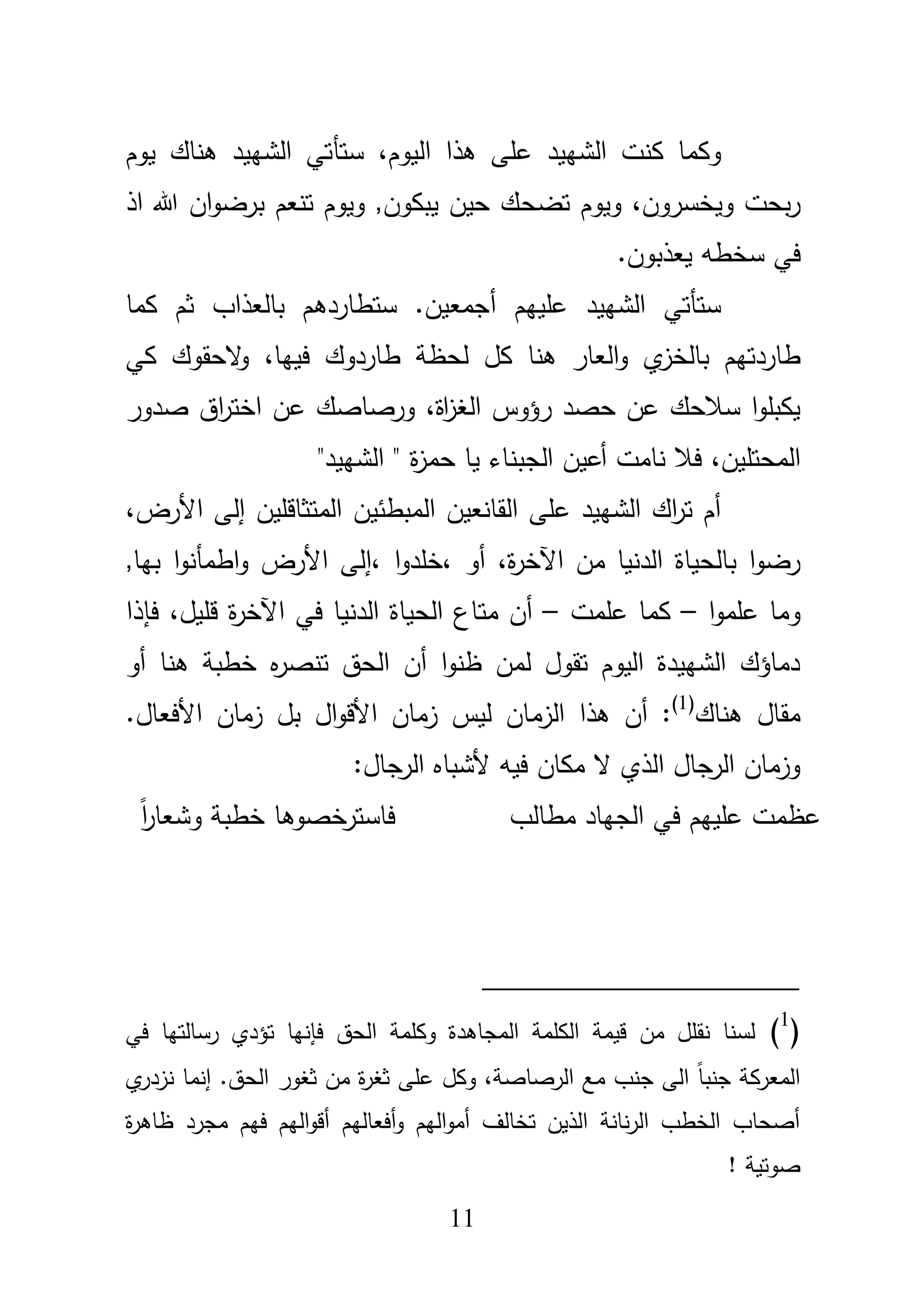 11
‫الشييد‬ ‫كنت‬ ‫وكما‬،‫اليوـ‬ ‫ىذا‬ ‫عمى‬‫ستأ‬‫يوـ‬ ‫ىناؾ‬ ‫الشييد‬ ‫تي‬
‫تضح‬ ‫ويوـ‬ ،‫ويخسروف‬ ‫بحت‬‫ر‬‫اذ‬ ‫هللا‬ ‫اف‬‫و‬‫برض‬ ‫تنعـ‬ ‫ويوـ‬ ,‫يبكوف‬ ‫حيف‬ ‫ؾ‬
.‫يعذبوف‬ ‫سخطو‬ ‫في‬
‫عمييـ‬ ‫الشييد‬ ‫ستأتي‬‫أ‬‫كما‬ ‫ثـ‬ ‫بالعذاب‬ ‫ستطاردىـ‬ .‫جمعيف‬
‫ي‬‫بالخز‬ ‫طاردتيـ‬،‫فييا‬ ‫طاردوؾ‬ ‫لحظة‬ ‫كؿ‬ ‫ىنا‬ ‫العار‬‫و‬‫كي‬ ‫الحقوؾ‬‫و‬
،‫اة‬‫ز‬‫الغ‬ ‫رؤوس‬ ‫حصد‬ ‫عف‬ ‫سبلحؾ‬ ‫ا‬‫و‬‫يكبم‬‫عف‬ ‫ورصاصؾ‬‫اؽ‬‫ر‬‫اخت‬‫صدور‬
،‫المحتميف‬"‫الشييد‬ " ‫ة‬‫ز‬‫حم‬ ‫يا‬ ‫الجبناء‬ ‫أعيف‬ ‫نامت‬ ‫فبل‬
‫المبطئيف‬ ‫القانعيف‬ ‫عمى‬ ‫الشييد‬ ‫اؾ‬‫ر‬‫ت‬ ‫أـ‬‫المتثاقميف‬،‫األرض‬ ‫إلى‬
،‫ة‬‫ر‬‫اآلخ‬ ‫مف‬ ‫الدنيا‬ ‫بالحياة‬ ‫ا‬‫و‬‫رض‬‫أو‬،‫ا‬‫و‬‫خمد‬‫األ‬ ‫،إلى‬,‫بيا‬ ‫ا‬‫و‬‫اطمأن‬‫و‬ ‫رض‬
‫ا‬‫و‬‫عمم‬ ‫وما‬–‫عممت‬ ‫كما‬–‫أ‬‫مت‬ ‫ف‬‫ة‬‫ر‬‫اآلخ‬ ‫في‬ ‫الدنيا‬ ‫الحياة‬ ‫اع‬،‫قميؿ‬‫فإذا‬
‫خط‬ ‫ه‬‫ر‬‫تنص‬ ‫الحؽ‬ ‫أف‬ ‫ا‬‫و‬‫ظن‬ ‫لمف‬ ‫تقوؿ‬ ‫اليوـ‬ ‫الشييدة‬ ‫دماؤؾ‬‫ب‬‫أو‬ ‫ىنا‬ ‫ة‬
‫ىناؾ‬ ‫مقاؿ‬(1)
.‫األفعاؿ‬ ‫زماف‬ ‫بؿ‬ ‫اؿ‬‫و‬‫األق‬ ‫زماف‬ ‫ليس‬ ‫الزماف‬ ‫ىذا‬ ‫أف‬ :
:‫الرجاؿ‬ ‫ألشباه‬ ‫فيو‬ ‫مكاف‬ ‫ال‬ ‫الذي‬ ‫الرجاؿ‬ ‫وزماف‬
‫مطالب‬ ‫الجياد‬ ‫في‬ ‫عمييـ‬ ‫عظمت‬ً‫ا‬‫ر‬‫وشعا‬ ‫خطبة‬ ‫فاسترخصوىا‬
(1
)‫رسالتيا‬ ‫تؤدي‬ ‫فإنيا‬ ‫الحؽ‬ ‫وكممة‬ ‫المجاىدة‬ ‫الكممة‬ ‫قيمة‬ ‫مف‬ ‫نقمؿ‬ ‫لسنا‬‫في‬
‫ي‬‫نزدر‬ ‫إنما‬ .‫الحؽ‬ ‫ثغور‬ ‫مف‬ ‫ة‬‫ر‬‫ثغ‬ ‫عمى‬ ‫وكؿ‬ ،‫الرصاصة‬ ‫مع‬ ‫جنب‬ ‫الى‬ ً‫ا‬‫جنب‬ ‫المعركة‬
‫ة‬‫ر‬‫ظاى‬ ‫مجرد‬ ‫فيـ‬ ‫اليـ‬‫و‬‫أق‬ ‫أفعاليـ‬‫و‬ ‫اليـ‬‫و‬‫أم‬ ‫تخالؼ‬ ‫الذيف‬ ‫نانة‬‫ر‬‫ال‬ ‫الخطب‬ ‫أصحاب‬
! ‫صوتية‬
 