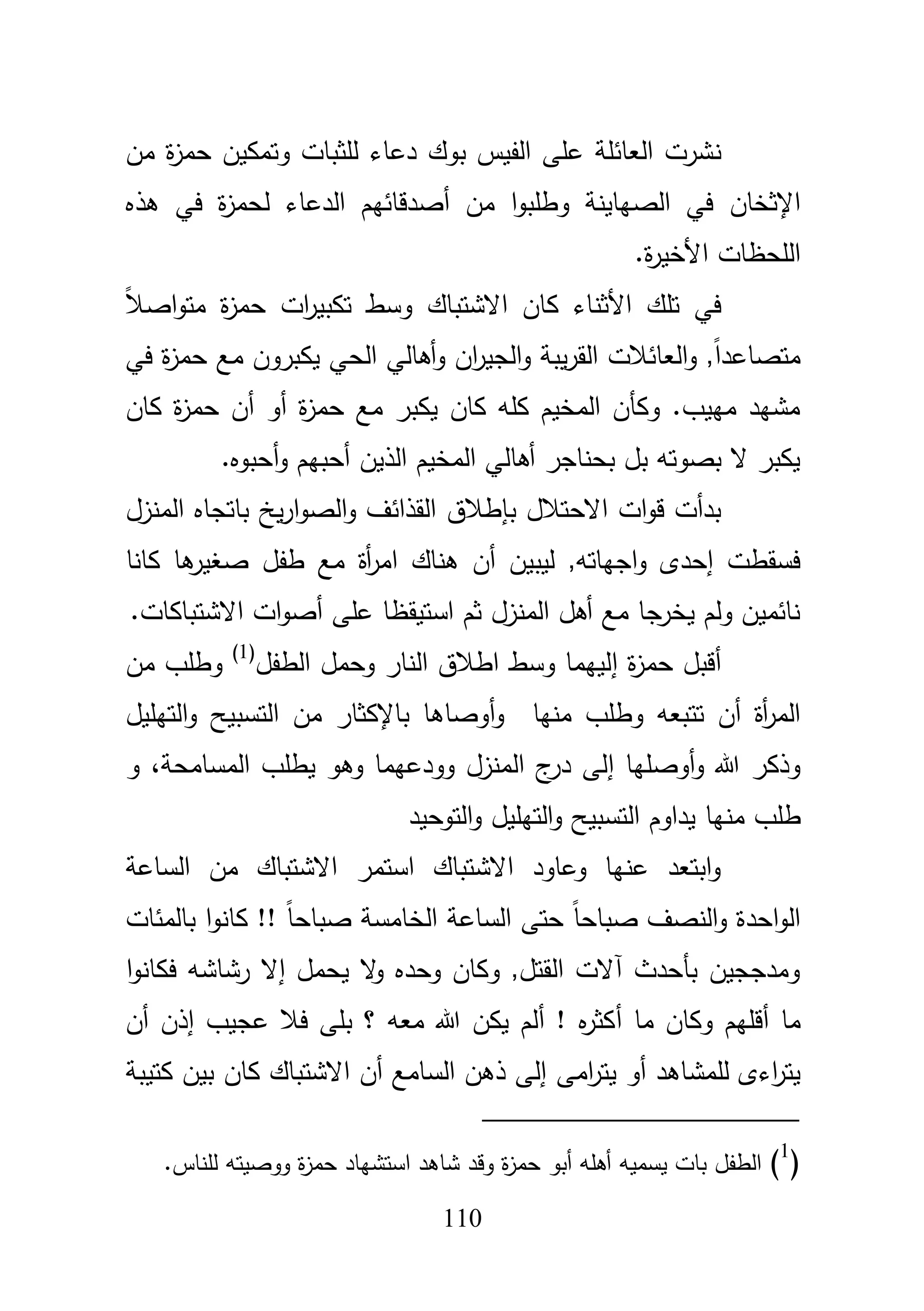 111
‫ن‬‫مف‬ ‫ة‬‫ز‬‫حم‬ ‫وتمكيف‬ ‫لمثبات‬ ‫دعاء‬ ‫بوؾ‬ ‫الفيس‬ ‫عمى‬ ‫العائمة‬ ‫شرت‬
‫اإلثخاف‬‫في‬ ‫ة‬‫ز‬‫لحم‬ ‫الدعاء‬ ‫أصدقائيـ‬ ‫مف‬ ‫ا‬‫و‬‫وطمب‬ ‫الصياينة‬ ‫في‬‫ىذه‬
.‫ة‬‫ر‬‫األخي‬ ‫المحظات‬
‫األ‬ ‫تمؾ‬ ‫في‬ً‫بل‬‫اص‬‫و‬‫مت‬ ‫ة‬‫ز‬‫حم‬ ‫ات‬‫ر‬‫تكبي‬ ‫وسط‬ ‫االشتباؾ‬ ‫كاف‬ ‫ثناء‬
‫في‬ ‫ة‬‫ز‬‫حم‬ ‫مع‬ ‫يكبروف‬ ‫الحي‬ ‫أىالي‬‫و‬ ‫اف‬‫ر‬‫الجي‬‫و‬ ‫يبة‬‫ر‬‫الق‬ ‫العائبلت‬‫و‬ ,ً‫ا‬‫متصاعد‬
‫كاف‬ ‫ة‬‫ز‬‫حم‬ ‫أف‬ ‫أو‬ ‫ة‬‫ز‬‫حم‬ ‫مع‬ ‫يكبر‬ ‫كاف‬ ‫كمو‬ ‫المخيـ‬ ‫وكأف‬ .‫مييب‬ ‫مشيد‬
‫أحبو‬‫و‬ ‫أحبيـ‬ ‫الذيف‬ ‫المخيـ‬ ‫أىالي‬ ‫بحناجر‬ ‫بؿ‬ ‫بصوتو‬ ‫ال‬ ‫يكبر‬.‫ه‬
‫االحتبلؿ‬ ‫ات‬‫و‬‫ق‬ ‫بدأت‬‫بإطبلؽ‬‫المنزؿ‬ ‫باتجاه‬ ‫يخ‬‫ر‬‫ا‬‫و‬‫الص‬‫و‬ ‫القذائؼ‬
‫ىناؾ‬ ‫أف‬ ‫ليبيف‬ ,‫اجياتو‬‫و‬ ‫إحدى‬ ‫فسقطت‬‫أة‬‫ر‬‫ام‬‫كانا‬ ‫ىا‬‫صغير‬ ‫طفؿ‬ ‫مع‬
.‫االشتباكات‬ ‫ات‬‫و‬‫أص‬ ‫عمى‬ ‫استيقظا‬ ‫ثـ‬ ‫المنزؿ‬ ‫أىؿ‬ ‫مع‬ ‫جا‬‫يخر‬ ‫ولـ‬ ‫نائميف‬
‫ة‬‫ز‬‫حم‬ ‫أقبؿ‬‫إ‬‫الطفؿ‬ ‫وحمؿ‬ ‫النار‬ ‫اطبلؽ‬ ‫وسط‬ ‫لييما‬(1)
‫مف‬ ‫وطمب‬
‫و‬ ‫تتبعو‬ ‫أف‬ ‫أة‬‫ر‬‫الم‬‫منيا‬ ‫طمب‬‫أوصاىا‬‫و‬‫باإلكثار‬‫التيميؿ‬‫و‬ ‫التسبيح‬ ‫مف‬
‫أوصميا‬‫و‬ ‫هللا‬ ‫وذكر‬‫إ‬‫المسامحة‬ ‫يطمب‬ ‫وىو‬ ‫وودعيما‬ ‫المنزؿ‬ ‫ج‬‫در‬ ‫لى‬،‫و‬
‫طمب‬‫منيا‬‫التوحيد‬‫و‬ ‫التيميؿ‬‫و‬ ‫التسبيح‬ ‫يداوـ‬
‫الساعة‬ ‫مف‬ ‫االشتباؾ‬ ‫استمر‬ ‫االشتباؾ‬ ‫وعاود‬ ‫عنيا‬ ‫ابتعد‬‫و‬
‫بالمئات‬ ‫ا‬‫و‬‫كان‬ !! ً‫ا‬‫صباح‬ ‫الخامسة‬ ‫الساعة‬ ‫حتى‬ ً‫ا‬‫صباح‬ ‫النصؼ‬‫و‬ ‫احدة‬‫و‬‫ال‬
‫يحمؿ‬ ‫ال‬‫و‬ ‫وحده‬ ‫وكاف‬ ,‫القتؿ‬ ‫آالت‬ ‫بأحدث‬ ‫ومدججيف‬‫إ‬‫ا‬‫و‬‫فكان‬ ‫رشاشو‬ ‫ال‬
‫ما‬‫أ‬‫ما‬ ‫وكاف‬ ‫قميـ‬‫أ‬‫عجيب‬ ‫فبل‬ ‫بمى‬ ‫؟‬ ‫معو‬ ‫هللا‬ ‫يكف‬ ‫ألـ‬ ! ‫ه‬‫ر‬‫كث‬‫إ‬‫ذف‬‫أ‬‫ف‬
‫لممشاى‬ ‫اءى‬‫ر‬‫يت‬‫امى‬‫ر‬‫يت‬ ‫أو‬ ‫د‬‫كاف‬ ‫االشتباؾ‬ ‫أف‬ ‫السامع‬ ‫ذىف‬ ‫إلى‬‫كتيبة‬ ‫بيف‬
(1
).‫لمناس‬ ‫ووصيتو‬ ‫ة‬‫ز‬‫حم‬ ‫استشياد‬ ‫شاىد‬ ‫وقد‬ ‫ة‬‫ز‬‫حم‬ ‫أبو‬ ‫أىمو‬ ‫يسميو‬ ‫بات‬ ‫الطفؿ‬
 