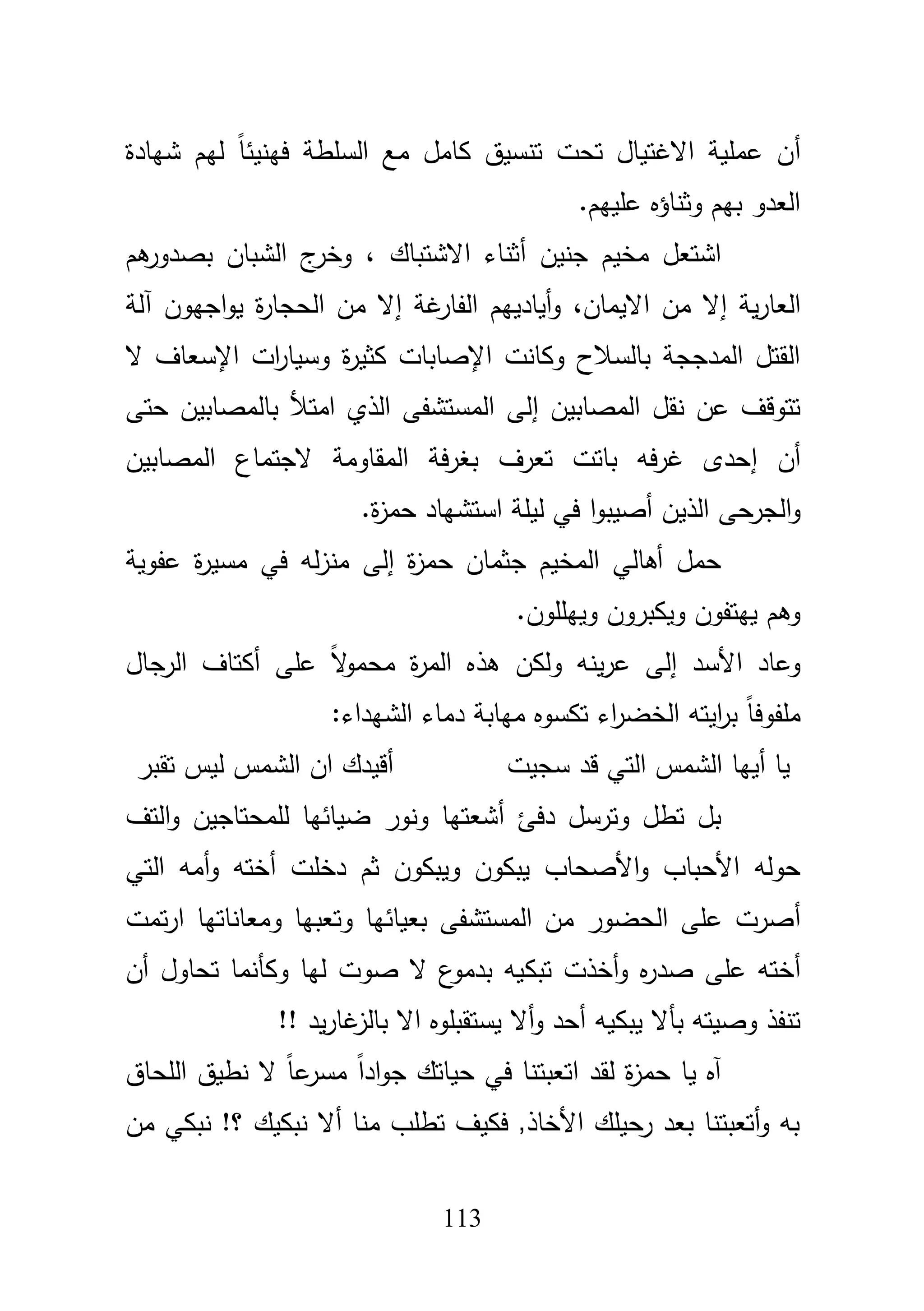 113
‫أ‬‫السمطة‬ ‫مع‬ ‫كامؿ‬ ‫تنسيؽ‬ ‫تحت‬ ‫االغتياؿ‬ ‫عممية‬ ‫ف‬‫ف‬‫ين‬‫ي‬‫شيادة‬ ‫ليـ‬ ً‫ا‬‫ئ‬
‫عمييـ‬ ‫وثناؤه‬ ‫بيـ‬ ‫العدو‬.
‫جنيف‬ ‫مخيـ‬ ‫اشتعؿ‬‫أ‬‫االشتباؾ‬ ‫ثناء‬،‫بص‬ ‫الشباف‬ ‫ج‬‫وخر‬‫د‬‫ىـ‬‫ور‬
‫إ‬ ‫ية‬‫ر‬‫العا‬‫االيماف‬ ‫مف‬ ‫ال‬،‫أيادييـ‬‫و‬‫غة‬‫الفار‬‫إ‬‫اجيوف‬‫و‬‫ي‬ ‫ة‬‫ر‬‫الحجا‬ ‫مف‬ ‫ال‬‫آ‬‫لة‬
‫ال‬ ‫اإلسعاؼ‬ ‫ات‬‫ر‬‫وسيا‬ ‫ة‬‫ر‬‫كثي‬ ‫اإلصابات‬ ‫وكانت‬ ‫بالسبلح‬ ‫المدججة‬ ‫القتؿ‬
‫إ‬ ‫المصابيف‬ ‫نقؿ‬ ‫عف‬ ‫تتوقؼ‬‫حتى‬ ‫بالمصابيف‬ ‫امتؤل‬ ‫الذي‬ ‫المستشفى‬ ‫لى‬
‫أ‬‫ف‬‫إ‬‫تعرؼ‬ ‫باتت‬ ‫فو‬‫ر‬‫غ‬ ‫حدى‬‫المقاومة‬ ‫فة‬‫ر‬‫بغ‬‫المصابيف‬ ‫الجتماع‬
‫و‬‫ا‬‫الذيف‬ ‫لجرحى‬‫أ‬.‫ة‬‫ز‬‫حم‬ ‫استشياد‬ ‫ليمة‬ ‫في‬ ‫ا‬‫و‬‫صيب‬
‫ة‬‫ز‬‫حم‬ ‫جثماف‬ ‫المخيـ‬ ‫أىالي‬ ‫حمؿ‬‫إ‬‫منز‬ ‫لى‬‫عفوية‬ ‫ة‬‫ر‬‫مسي‬ ‫في‬ ‫لو‬
.‫وييمموف‬ ‫ويكبروف‬ ‫ييتفوف‬ ‫وىـ‬
‫األسد‬ ‫وعاد‬‫إ‬‫عمى‬ ً‫ال‬‫و‬‫محم‬ ‫ة‬‫ر‬‫الم‬ ‫ىذه‬ ‫ولكف‬ ‫ينو‬‫ر‬‫ع‬ ‫لى‬‫أ‬‫الرجاؿ‬ ‫كتاؼ‬
:‫الشيداء‬ ‫دماء‬ ‫ميابة‬ ‫تكسوه‬ ‫اء‬‫ر‬‫الخض‬ ‫ايتو‬‫ر‬‫ب‬ ً‫ا‬‫ممفوف‬
‫سجيت‬ ‫قد‬ ‫التي‬ ‫الشمس‬ ‫أييا‬ ‫يا‬‫تقبر‬ ‫ليس‬ ‫الشمس‬ ‫اف‬ ‫أقيدؾ‬
‫أ‬ ‫دفئ‬ ‫وترسؿ‬ ‫تطؿ‬ ‫بؿ‬‫لممحتاجيف‬ ‫ضيائيا‬ ‫ونور‬ ‫شعتيا‬‫و‬‫التؼ‬
‫األ‬‫و‬ ‫األحباب‬ ‫حولو‬‫دخمت‬ ‫ثـ‬ ‫ويبكوف‬ ‫يبكوف‬ ‫صحاب‬‫أ‬‫التي‬ ‫أمو‬‫و‬ ‫ختو‬
‫أ‬‫تمت‬‫ر‬‫ا‬ ‫ومعاناتيا‬ ‫وتعبيا‬ ‫بعيائيا‬ ‫المستشفى‬ ‫مف‬ ‫الحضور‬ ‫عمى‬ ‫صرت‬
‫أ‬‫ص‬ ‫عمى‬ ‫ختو‬‫د‬‫ت‬ ‫أخذت‬‫و‬ ‫ه‬‫ر‬‫بك‬‫أف‬ ‫تحاوؿ‬ ‫وكأنما‬ ‫ليا‬ ‫صوت‬ ‫ال‬ ‫ع‬‫بدمو‬ ‫يو‬
‫بأال‬ ‫وصيتو‬ ‫تنفذ‬‫يبك‬!! ‫يد‬‫ر‬‫غا‬‫بالز‬ ‫اال‬ ‫يستقبموه‬ ‫أال‬‫و‬ ‫أحد‬ ‫يو‬
‫ا‬ ‫لقد‬ ‫ة‬‫ز‬‫حم‬ ‫يا‬ ‫آه‬‫ت‬‫ع‬‫ب‬‫ت‬‫المحاؽ‬ ‫نطيؽ‬ ‫ال‬ ً‫ا‬‫ع‬‫مسر‬ ً‫ا‬‫اد‬‫و‬‫ج‬ ‫حياتؾ‬ ‫في‬ ‫نا‬
‫مف‬ ‫نبكي‬ !‫؟‬ ‫نبكيؾ‬ ‫أال‬ ‫منا‬ ‫تطمب‬ ‫فكيؼ‬ ,‫األخاذ‬ ‫رحيمؾ‬ ‫بعد‬ ‫أتعبتنا‬‫و‬ ‫بو‬
 