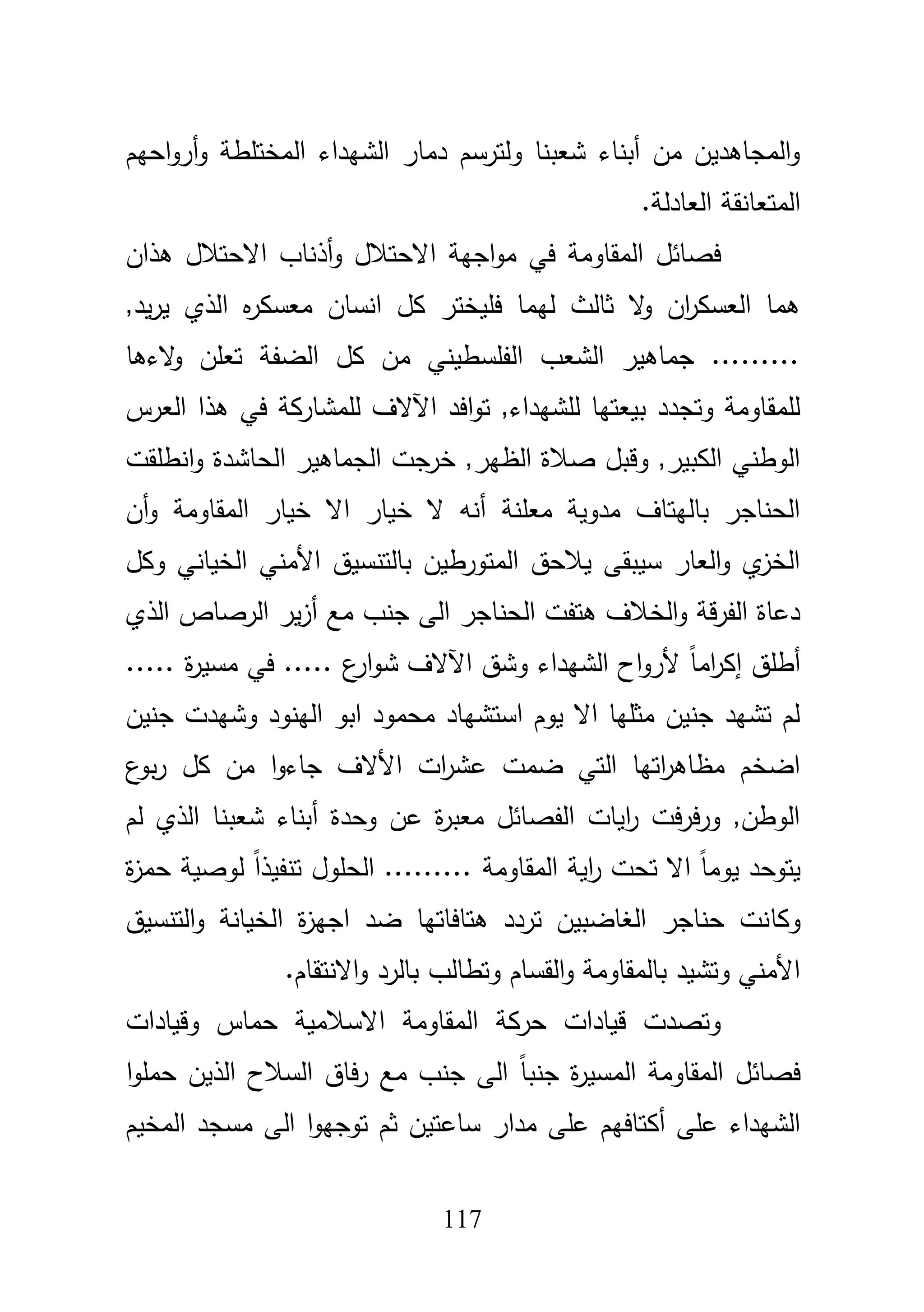 117
‫احيـ‬‫و‬‫أر‬‫و‬ ‫المختمطة‬ ‫الشيداء‬ ‫دمار‬ ‫ولترسـ‬ ‫شعبنا‬ ‫أبناء‬ ‫مف‬ ‫المجاىديف‬‫و‬
.‫العادلة‬ ‫المتعانقة‬
‫أذ‬‫و‬ ‫االحتبلؿ‬ ‫اجية‬‫و‬‫م‬ ‫في‬ ‫المقاومة‬ ‫فصائؿ‬‫ىذاف‬ ‫االحتبلؿ‬ ‫ناب‬
,‫يد‬‫ر‬‫ي‬ ‫الذي‬ ‫ه‬‫ر‬‫معسك‬ ‫انساف‬ ‫كؿ‬ ‫فميختر‬ ‫ليما‬ ‫ثالث‬ ‫ال‬‫و‬ ‫اف‬‫ر‬‫العسك‬ ‫ىما‬
‫الءىا‬‫و‬ ‫تعمف‬ ‫الضفة‬ ‫كؿ‬ ‫مف‬ ‫الفمسطيني‬ ‫الشعب‬ ‫جماىير‬ .........
‫العرس‬ ‫ىذا‬ ‫في‬ ‫لممشاركة‬ ‫اآلالؼ‬ ‫افد‬‫و‬‫ت‬ ,‫لمشيداء‬ ‫بيعتيا‬ ‫وتجدد‬ ‫لممقاومة‬
‫الحاشدة‬ ‫الجماىير‬ ‫خرجت‬ ,‫الظير‬ ‫صبلة‬ ‫وقبؿ‬ ,‫الكبير‬ ‫الوطني‬‫انطمقت‬‫و‬
‫المقاومة‬ ‫خيار‬ ‫اال‬ ‫خيار‬ ‫ال‬ ‫أنو‬ ‫معمنة‬ ‫مدوية‬ ‫باليتاؼ‬ ‫الحناجر‬‫أف‬‫و‬
‫وكؿ‬ ‫الخياني‬ ‫األمني‬ ‫بالتنسيؽ‬ ‫المتورطيف‬ ‫يبلحؽ‬ ‫سيبقى‬ ‫العار‬‫و‬ ‫ي‬‫الخز‬
‫الذي‬ ‫الرصاص‬ ‫ير‬‫ز‬‫أ‬ ‫مع‬ ‫جنب‬ ‫الى‬ ‫الحناجر‬ ‫ىتفت‬ ‫الخبلؼ‬‫و‬ ‫قة‬‫ر‬‫الف‬ ‫دعاة‬
.. ‫ة‬‫ر‬‫مسي‬ ‫في‬ ..... ‫ع‬‫ار‬‫و‬‫ش‬ ‫اآلالؼ‬ ‫وشؽ‬ ‫الشيداء‬ ‫اح‬‫و‬‫ألر‬ ً‫ا‬‫ام‬‫ر‬‫إك‬ ‫أطمؽ‬...
‫جنيف‬ ‫وشيدت‬ ‫الينود‬ ‫ابو‬ ‫محمود‬ ‫استشياد‬ ‫يوـ‬ ‫اال‬ ‫مثميا‬ ‫جنيف‬ ‫تشيد‬ ‫لـ‬
‫ع‬‫بو‬‫ر‬ ‫كؿ‬ ‫مف‬ ‫ا‬‫و‬‫جاء‬ ‫األالؼ‬ ‫ات‬‫ر‬‫عش‬ ‫ضمت‬ ‫التي‬ ‫اتيا‬‫ر‬‫مظاى‬ ‫اضخـ‬
‫لـ‬ ‫الذي‬ ‫شعبنا‬ ‫أبناء‬ ‫وحدة‬ ‫عف‬ ‫ة‬‫ر‬‫معب‬ ‫الفصائؿ‬ ‫ايات‬‫ر‬ ‫فت‬‫ر‬‫ف‬‫ر‬‫و‬ ,‫الوطف‬
‫المقاومة‬ ‫اية‬‫ر‬ ‫تحت‬ ‫اال‬ ً‫ا‬‫يوم‬ ‫يتوحد‬‫ة‬‫ز‬‫حم‬ ‫لوصية‬ ً‫ا‬‫تنفيذ‬ ‫الحموؿ‬ .........
‫وكا‬‫التنسيؽ‬‫و‬ ‫الخيانة‬ ‫ة‬‫ز‬‫اجي‬ ‫ضد‬ ‫ىتافاتيا‬ ‫تردد‬ ‫الغاضبيف‬ ‫حناجر‬ ‫نت‬
.‫االنتقاـ‬‫و‬ ‫بالرد‬ ‫وتطالب‬ ‫القساـ‬‫و‬ ‫بالمقاومة‬ ‫وتشيد‬ ‫األمني‬
‫وقيادات‬ ‫حماس‬ ‫االسبلمية‬ ‫المقاومة‬ ‫حركة‬ ‫قيادات‬ ‫وتصدت‬
‫ا‬‫و‬‫حمم‬ ‫الذيف‬ ‫السبلح‬ ‫فاؽ‬‫ر‬ ‫مع‬ ‫جنب‬ ‫الى‬ ً‫ا‬‫جنب‬ ‫ة‬‫ر‬‫المسي‬ ‫المقاومة‬ ‫فصائؿ‬
‫مدار‬ ‫عمى‬ ‫أكتافيـ‬ ‫عمى‬ ‫الشيداء‬‫المخيـ‬ ‫مسجد‬ ‫الى‬ ‫ا‬‫و‬‫توجي‬ ‫ثـ‬ ‫ساعتيف‬
 