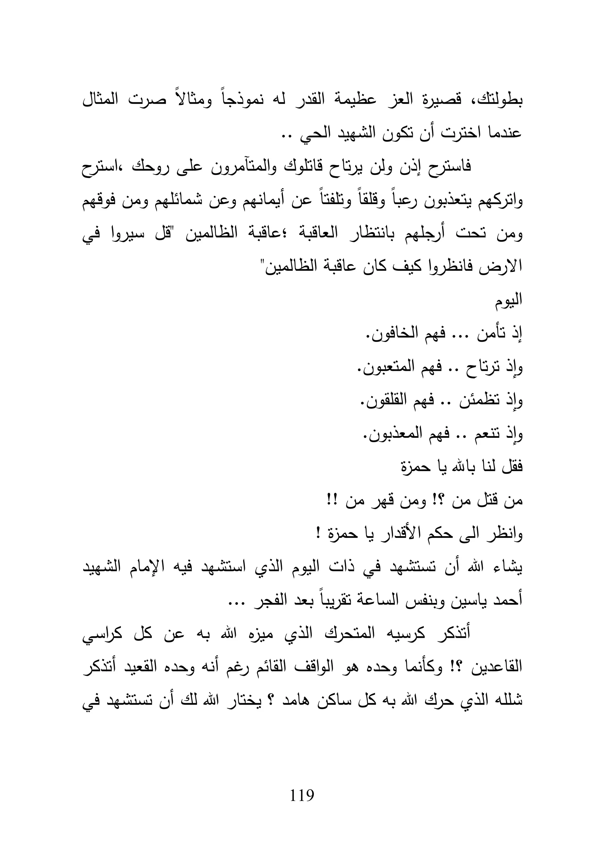 119
‫بطولتؾ‬،‫المثاؿ‬ ‫صرت‬ ً‫ال‬‫ومثا‬ ً‫ا‬‫نموذج‬ ‫لو‬ ‫القدر‬ ‫عظيمة‬ ‫العز‬ ‫ة‬‫ر‬‫قصي‬
‫اخترت‬ ‫عندما‬‫أ‬.. ‫الحي‬ ‫الشييد‬ ‫تكوف‬ ‫ف‬
‫إ‬ ‫ح‬‫فاستر‬‫روحؾ‬ ‫عمى‬ ‫المتآمروف‬‫و‬ ‫قاتموؾ‬ ‫تاح‬‫ر‬‫ي‬ ‫ولف‬ ‫ذف‬،‫ح‬‫استر‬
‫اتر‬‫و‬‫عف‬ ً‫ا‬‫وتمفت‬ ً‫ا‬‫وقمق‬ ً‫ا‬‫عب‬‫ر‬ ‫يتعذبوف‬ ‫كيـ‬‫أ‬‫فوقيـ‬ ‫ومف‬ ‫شمائميـ‬ ‫وعف‬ ‫يمانيـ‬
‫تحت‬ ‫ومف‬‫أ‬‫العاقبة‬ ‫بانتظار‬ ‫رجميـ‬‫؛‬‫في‬ ‫ا‬‫و‬‫سير‬ ‫"قؿ‬ ‫الظالميف‬ ‫عاقبة‬
"‫الظالميف‬ ‫عاقبة‬ ‫كاف‬ ‫كيؼ‬ ‫ا‬‫و‬‫فانظر‬ ‫االرض‬
‫اليوـ‬
.‫الخافوف‬ ‫فيـ‬ ... ‫تأمف‬ ‫إذ‬
.‫المتعبوف‬ ‫فيـ‬ .. ‫تاح‬‫ر‬‫ت‬ ‫ذ‬‫ا‬‫و‬
.‫القمقوف‬ ‫فيـ‬ .. ‫تظمئف‬ ‫ذ‬‫ا‬‫و‬
‫تنعـ‬ ‫ذ‬‫ا‬‫و‬.‫المعذبوف‬ ‫فيـ‬ ..
‫ة‬‫ز‬‫حم‬ ‫يا‬ ‫باهلل‬ ‫لنا‬ ‫فقؿ‬
!! ‫مف‬ ‫قير‬ ‫ومف‬ !‫؟‬ ‫مف‬ ‫قتؿ‬ ‫مف‬
! ‫ة‬‫ز‬‫حم‬ ‫يا‬ ‫األقدار‬ ‫حكـ‬ ‫الى‬ ‫انظر‬‫و‬
‫الشييد‬ ‫اإلماـ‬ ‫فيو‬ ‫استشيد‬ ‫الذي‬ ‫اليوـ‬ ‫ذات‬ ‫في‬ ‫تستشيد‬ ‫أف‬ ‫هللا‬ ‫يشاء‬
... ‫الفجر‬ ‫بعد‬ ً‫ا‬‫يب‬‫ر‬‫تق‬ ‫الساعة‬ ‫وبنفس‬ ‫ياسيف‬ ‫أحمد‬
‫اس‬‫ر‬‫ك‬ ‫كؿ‬ ‫عف‬ ‫بو‬ ‫هللا‬ ‫ه‬‫ز‬‫مي‬ ‫الذي‬ ‫المتحرؾ‬ ‫كرسيو‬ ‫أتذكر‬‫ي‬
‫و‬ !‫؟‬ ‫القاعديف‬‫أ‬ ‫غـ‬‫ر‬ ‫القائـ‬ ‫اقؼ‬‫و‬‫ال‬ ‫ىو‬ ‫وحده‬ ‫كأنما‬‫القعيد‬ ‫وحده‬ ‫نو‬‫أ‬‫تذكر‬
‫ل‬ ‫هللا‬ ‫يختار‬ ‫؟‬ ‫ىامد‬ ‫ساكف‬ ‫كؿ‬ ‫بو‬ ‫هللا‬ ‫حرؾ‬ ‫الذي‬ ‫شممو‬‫ؾ‬‫أف‬‫في‬ ‫تستشيد‬
 