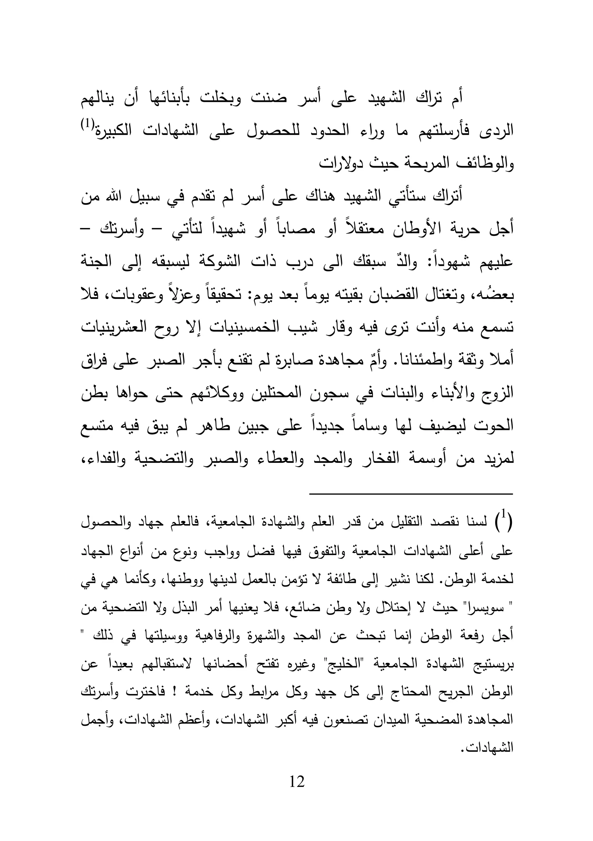 12
‫ض‬ ‫أسر‬ ‫عمى‬ ‫الشييد‬ ‫اؾ‬‫ر‬‫ت‬ ‫أـ‬‫نت‬‫وبخمت‬‫يناليـ‬ ‫أف‬ ‫بأبنائيا‬
‫الردى‬‫فأرسمتيـ‬‫ة‬‫ر‬‫الكبي‬ ‫الشيادات‬ ‫عمى‬ ‫لمحصوؿ‬ ‫الحدود‬ ‫اء‬‫ر‬‫و‬ ‫ما‬(1)
‫ات‬‫ر‬‫ال‬‫و‬‫د‬ ‫حيث‬ ‫بحة‬‫ر‬‫الم‬ ‫الوظائؼ‬‫و‬
‫مف‬ ‫هللا‬ ‫سبيؿ‬ ‫في‬ ‫تقدـ‬ ‫لـ‬ ‫أسر‬ ‫عمى‬ ‫ىناؾ‬ ‫الشييد‬ ‫ستأتي‬ ‫اؾ‬‫ر‬‫أت‬
‫األو‬ ‫ية‬‫ر‬‫ح‬ ‫أجؿ‬ً‫ا‬‫شييد‬ ‫أو‬ ً‫ا‬‫مصاب‬ ‫أو‬ ً‫بل‬‫معتق‬ ‫طاف‬‫لتأتي‬–‫تؾ‬‫ر‬‫أس‬‫و‬–
ٌ‫الد‬‫و‬ :ً‫ا‬‫شيود‬ ‫عمييـ‬‫ليسب‬ ‫الشوكة‬ ‫ذات‬ ‫درب‬ ‫الى‬ ‫سبقؾ‬‫ق‬‫و‬‫إ‬‫لى‬‫الجنة‬
،‫و‬ ُ‫بعض‬ً‫ا‬‫يوم‬ ‫بقيتو‬ ‫القضباف‬ ‫وتغتاؿ‬،‫وعقوبات‬ ً‫ال‬‫ز‬‫وع‬ ً‫ا‬‫تحقيق‬ :‫يوـ‬ ‫بعد‬‫فبل‬
‫ينيات‬‫ر‬‫العش‬ ‫ح‬‫رو‬ ‫إال‬ ‫الخمسينيات‬ ‫شيب‬ ‫وقار‬ ‫فيو‬ ‫ى‬‫تر‬ ‫أنت‬‫و‬ ‫منو‬ ‫تسمع‬
ٌ‫أـ‬‫و‬ .‫اطمئنانا‬‫و‬ ‫وثقة‬ ‫أمبل‬‫لـ‬ ‫ة‬‫ر‬‫صاب‬ ‫مجاىدة‬‫تقنع‬‫اؽ‬‫ر‬‫ف‬ ‫عمى‬ ‫الصبر‬ ‫بأجر‬
‫األبناء‬‫و‬ ‫ج‬‫الزو‬‫بطف‬ ‫اىا‬‫و‬‫ح‬ ‫حتى‬ ‫ووكبلئيـ‬ ‫المحتميف‬ ‫سجوف‬ ‫في‬ ‫البنات‬‫و‬
‫متسع‬ ‫فيو‬ ‫يبؽ‬ ‫لـ‬ ‫طاىر‬ ‫جبيف‬ ‫عمى‬ ً‫ا‬‫جديد‬ ً‫ا‬‫وسام‬ ‫ليا‬ ‫ليضيؼ‬ ‫الحوت‬
‫المجد‬‫و‬ ‫الفخار‬ ‫أوسمة‬ ‫مف‬ ‫يد‬‫ز‬‫لم‬،‫الفداء‬‫و‬ ‫التضحية‬‫و‬ ‫الصبر‬‫و‬ ‫العطاء‬‫و‬
(1
)‫الحصوؿ‬‫و‬ ‫جياد‬ ‫فالعمـ‬ ،‫الجامعية‬ ‫الشيادة‬‫و‬ ‫العمـ‬ ‫قدر‬ ‫مف‬ ‫التقميؿ‬ ‫نقصد‬ ‫لسنا‬
‫الجامعية‬ ‫الشيادات‬ ‫أعمى‬ ‫عمى‬‫الجياد‬ ‫اع‬‫و‬‫أن‬ ‫مف‬ ‫ع‬‫ونو‬ ‫اجب‬‫و‬‫و‬ ‫فضؿ‬ ‫فييا‬ ‫التفوؽ‬‫و‬
‫في‬ ‫ىي‬ ‫وكأنما‬ ،‫ووطنيا‬ ‫لدينيا‬ ‫بالعمؿ‬ ‫تؤمف‬ ‫ال‬ ‫طائفة‬ ‫إلى‬ ‫نشير‬ ‫لكنا‬ .‫الوطف‬ ‫لخدمة‬
‫مف‬ ‫التضحية‬ ‫ال‬‫و‬ ‫البذؿ‬ ‫أمر‬ ‫يعنييا‬ ‫فبل‬ ،‫ضائع‬ ‫وطف‬ ‫ال‬‫و‬ ‫إحتبلؿ‬ ‫ال‬ ‫حيث‬ "‫ا‬‫ر‬‫سويس‬ "
‫ف‬ ‫ووسيمتيا‬ ‫الرفاىية‬‫و‬ ‫ة‬‫ر‬‫الشي‬‫و‬ ‫المجد‬ ‫عف‬ ‫تبحث‬ ‫إنما‬ ‫الوطف‬ ‫فعة‬‫ر‬ ‫أجؿ‬" ‫ذلؾ‬ ‫ي‬
‫عف‬ ً‫ا‬‫بعيد‬ ‫الستقباليـ‬ ‫أحضانيا‬ ‫تفتح‬ ‫ه‬‫ر‬‫وغي‬ "‫"الخميج‬ ‫الجامعية‬ ‫الشيادة‬ ‫يستيج‬‫ر‬‫ب‬
‫تؾ‬‫ر‬‫أس‬‫و‬ ‫فاخترت‬ ! ‫خدمة‬ ‫وكؿ‬ ‫ابط‬‫ر‬‫م‬ ‫وكؿ‬ ‫جيد‬ ‫كؿ‬ ‫إلى‬ ‫المحتاج‬ ‫يح‬‫ر‬‫الج‬ ‫الوطف‬
‫أجمؿ‬‫و‬ ،‫الشيادات‬ ‫أعظـ‬‫و‬ ،‫الشيادات‬ ‫أكبر‬ ‫فيو‬ ‫تصنعوف‬ ‫الميداف‬ ‫المضحية‬ ‫المجاىدة‬
.‫الشيادات‬
 