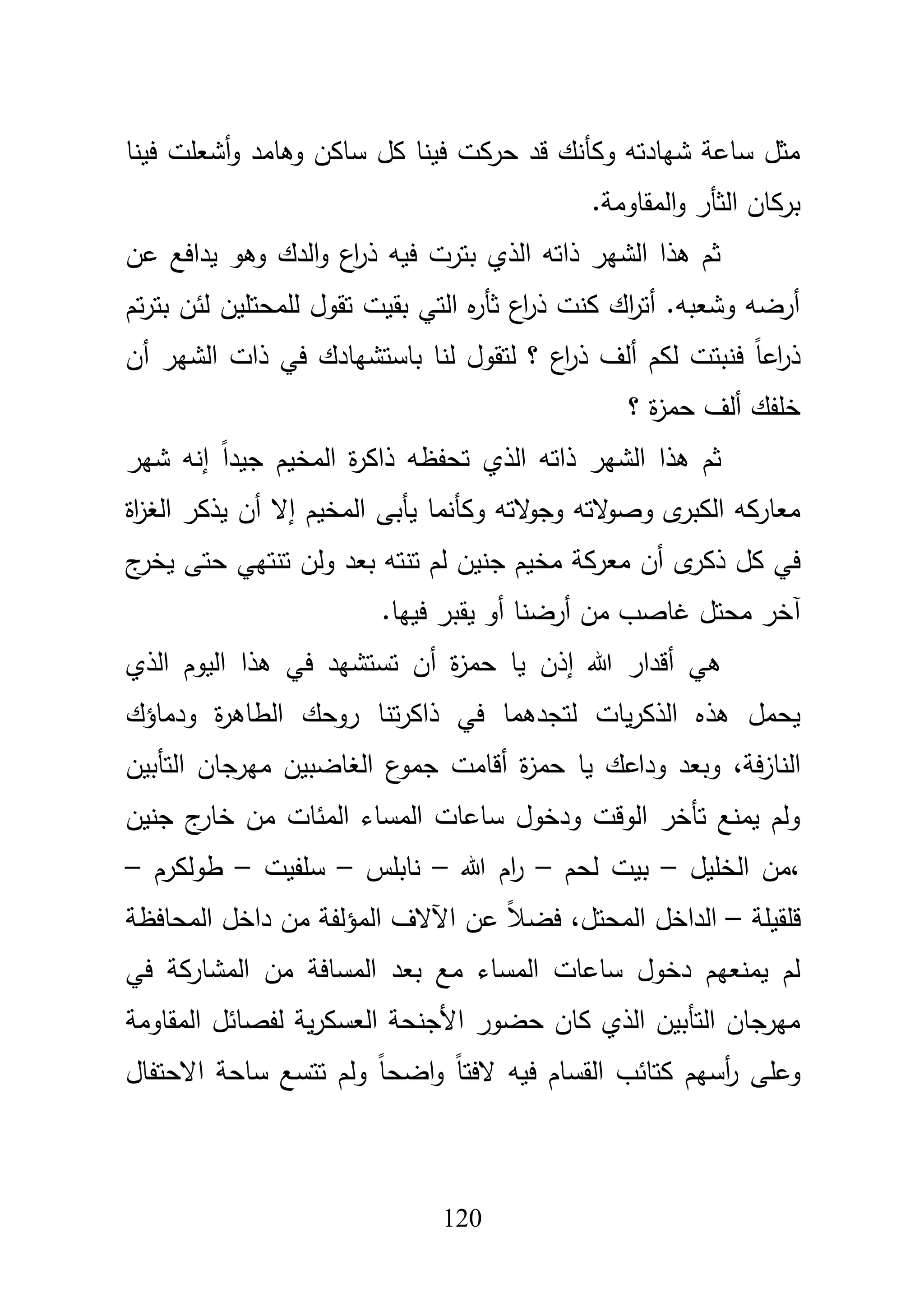 121
‫و‬ ‫وىامد‬ ‫ساكف‬ ‫كؿ‬ ‫فينا‬ ‫حركت‬ ‫قد‬ ‫وكأنؾ‬ ‫شيادتو‬ ‫ساعة‬ ‫مثؿ‬‫أ‬‫فينا‬ ‫شعمت‬
.‫المقاومة‬‫و‬ ‫الثأر‬ ‫بركاف‬
‫وىو‬ ‫الدؾ‬‫و‬ ‫اع‬‫ر‬‫ذ‬ ‫فيو‬ ‫بترت‬ ‫الذي‬ ‫ذاتو‬ ‫الشير‬ ‫ىذا‬ ‫ثـ‬‫يدافع‬‫عف‬
‫تـ‬‫ر‬‫بت‬ ‫لئف‬ ‫لممحتميف‬ ‫تقوؿ‬ ‫بقيت‬ ‫التي‬ ‫ه‬‫ر‬‫ثأ‬ ‫اع‬‫ر‬‫ذ‬ ‫كنت‬ ‫اؾ‬‫ر‬‫أت‬ .‫وشعبو‬ ‫أرضو‬
‫أف‬ ‫الشير‬ ‫ذات‬ ‫في‬ ‫باستشيادؾ‬ ‫لنا‬ ‫لتقوؿ‬ ‫؟‬ ‫اع‬‫ر‬‫ذ‬ ‫ألؼ‬ ‫لكـ‬ ‫فنبتت‬ ً‫ا‬‫اع‬‫ر‬‫ذ‬
‫؟‬ ‫ة‬‫ز‬‫حم‬ ‫ألؼ‬ ‫خمفؾ‬
‫شي‬ ‫إنو‬ ً‫ا‬‫جيد‬ ‫المخيـ‬ ‫ة‬‫ر‬‫ذاك‬ ‫تحفظو‬ ‫الذي‬ ‫ذاتو‬ ‫الشير‬ ‫ىذا‬ ‫ثـ‬‫ر‬
‫المخي‬ ‫يأبى‬ ‫وكأنما‬ ‫التو‬‫و‬‫وج‬ ‫التو‬‫و‬‫وص‬ ‫ى‬‫الكبر‬ ‫معاركو‬‫ـ‬‫اة‬‫ز‬‫الغ‬ ‫يذكر‬ ‫أف‬ ‫إال‬
‫ى‬‫ذكر‬ ‫كؿ‬ ‫في‬‫ج‬‫يخر‬ ‫حتى‬ ‫تنتيي‬ ‫ولف‬ ‫بعد‬ ‫تنتو‬ ‫لـ‬ ‫جنيف‬ ‫مخيـ‬ ‫معركة‬ ‫أف‬
‫آ‬.‫فييا‬ ‫يقبر‬ ‫أو‬ ‫أرضنا‬ ‫مف‬ ‫غاصب‬ ‫محتؿ‬ ‫خر‬
‫ىي‬‫أ‬‫هللا‬ ‫قدار‬‫إ‬‫ة‬‫ز‬‫حم‬ ‫يا‬ ‫ذف‬‫أ‬‫الذي‬ ‫اليوـ‬ ‫ىذا‬ ‫في‬ ‫تستشيد‬ ‫ف‬
‫ت‬‫ر‬‫ذاك‬ ‫في‬ ‫لتجدىما‬ ‫يات‬‫ر‬‫الذك‬ ‫ىذه‬ ‫يحمؿ‬‫ودماؤؾ‬ ‫ة‬‫ر‬‫الطاى‬ ‫روحؾ‬ ‫نا‬
‫فة‬‫ز‬‫النا‬،‫ة‬‫ز‬‫حم‬ ‫يا‬ ‫وداعؾ‬ ‫وبعد‬‫أ‬‫قامت‬‫ع‬‫جمو‬‫التأبيف‬ ‫ميرجاف‬ ‫الغاضبيف‬
‫جنيف‬ ‫ج‬‫خار‬ ‫مف‬ ‫المئات‬ ‫المساء‬ ‫ساعات‬ ‫ودخوؿ‬ ‫الوقت‬ ‫تأخر‬ ‫يمنع‬ ‫ولـ‬
،‫الخميؿ‬ ‫مف‬–‫لحـ‬ ‫بيت‬–‫هللا‬ ‫اـ‬‫ر‬–‫نابمس‬–‫سمفيت‬–‫طولكرـ‬–
‫قمقيمة‬–‫المحتؿ‬ ‫الداخؿ‬،‫د‬ ‫مف‬ ‫المؤلفة‬ ‫اآلالؼ‬ ‫عف‬ ً‫بل‬‫فض‬‫المحافظة‬ ‫اخؿ‬
‫بعد‬ ‫مع‬ ‫المساء‬ ‫ساعات‬ ‫دخوؿ‬ ‫يمنعيـ‬ ‫لـ‬‫المسافة‬‫في‬ ‫المشاركة‬ ‫مف‬
‫المقاومة‬ ‫لفصائؿ‬ ‫ية‬‫ر‬‫العسك‬ ‫األجنحة‬ ‫حضور‬ ‫كاف‬ ‫الذي‬ ‫التأبيف‬ ‫ميرجاف‬
‫االحتفاؿ‬ ‫ساحة‬ ‫تتسع‬ ‫ولـ‬ ً‫ا‬‫اضح‬‫و‬ ً‫ا‬‫الفت‬ ‫فيو‬ ‫القساـ‬ ‫كتائب‬ ‫أسيـ‬‫ر‬ ‫وعمى‬
 