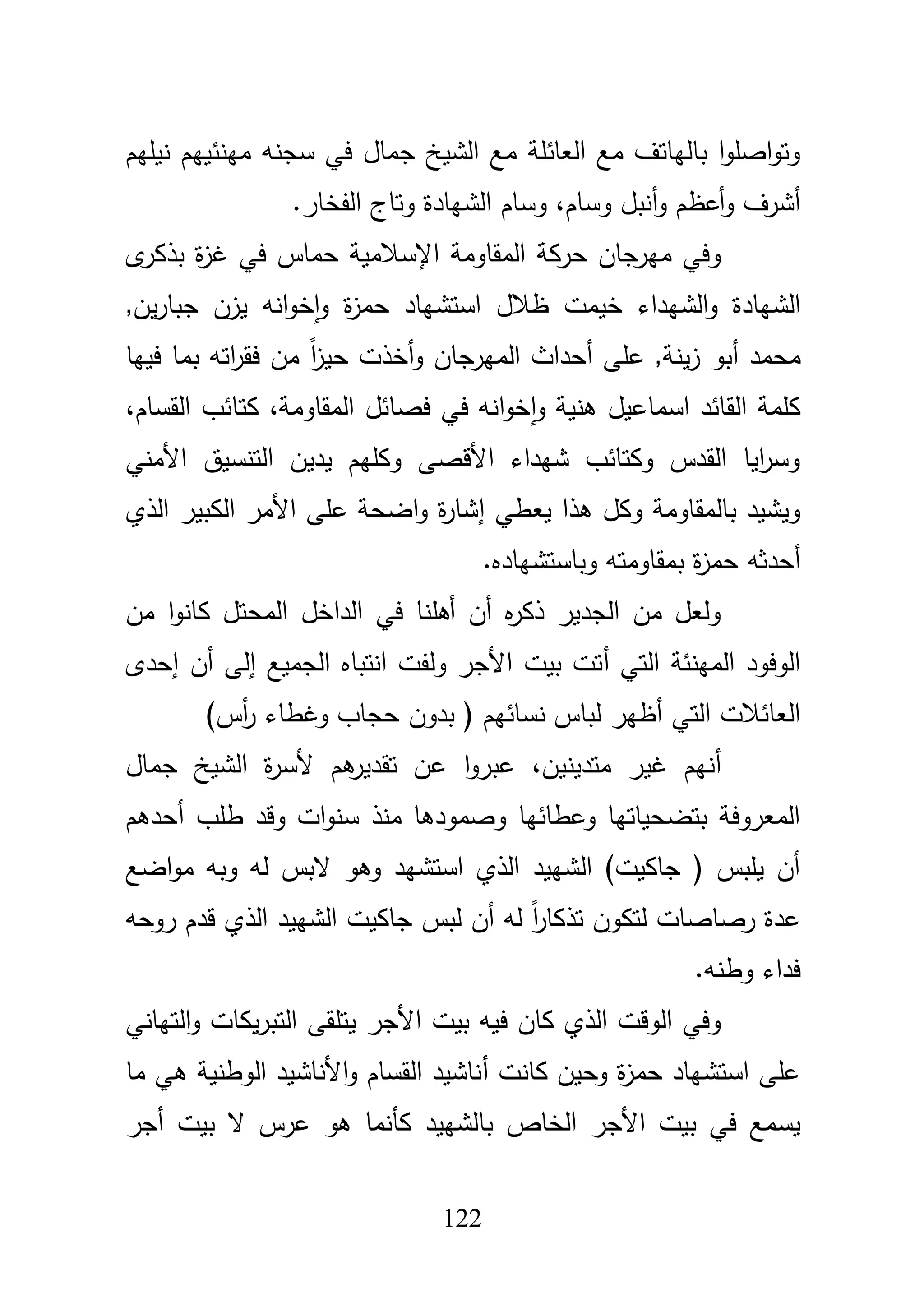 122
‫سجنو‬ ‫في‬ ‫جماؿ‬ ‫الشيخ‬ ‫مع‬ ‫العائمة‬ ‫مع‬ ‫بالياتؼ‬ ‫ا‬‫و‬‫اصم‬‫و‬‫وت‬‫مينئييـ‬‫نيميـ‬
‫وساـ‬ ‫أنبؿ‬‫و‬ ‫أعظـ‬‫و‬ ‫أشرؼ‬،.‫الفخار‬ ‫وتاج‬ ‫الشيادة‬ ‫وساـ‬
‫ى‬‫بذكر‬ ‫ة‬‫ز‬‫غ‬ ‫في‬ ‫حماس‬ ‫اإلسبلمية‬ ‫المقاومة‬ ‫حركة‬ ‫ميرجاف‬ ‫وفي‬
‫الشيادة‬‫و‬,‫يف‬‫ر‬‫جبا‬ ‫يزف‬ ‫انو‬‫و‬‫خ‬‫ا‬‫و‬ ‫ة‬‫ز‬‫حم‬ ‫استشياد‬ ‫ظبلؿ‬ ‫خيمت‬ ‫الشيداء‬
‫محمد‬‫أ‬‫عمى‬ ,‫ينة‬‫ز‬ ‫بو‬‫أ‬‫ا‬ ‫حداث‬‫فييا‬ ‫بما‬ ‫اتو‬‫ر‬‫فق‬ ‫مف‬ ً‫ا‬‫ز‬‫حي‬ ‫أخذت‬‫و‬ ‫لميرجاف‬
‫اسماعيؿ‬ ‫القائد‬ ‫كممة‬،‫القساـ‬ ‫كتائب‬ ،‫المقاومة‬ ‫فصائؿ‬ ‫في‬ ‫انو‬‫و‬‫خ‬‫ا‬‫و‬ ‫ىنية‬
‫األمني‬ ‫التنسيؽ‬ ‫يديف‬ ‫وكميـ‬ ‫األقصى‬ ‫شيداء‬ ‫وكتائب‬ ‫القدس‬ ‫ايا‬‫ر‬‫وس‬
‫يعطي‬ ‫ىذا‬ ‫وكؿ‬ ‫بالمقاومة‬ ‫ويشيد‬‫إ‬‫الذي‬ ‫الكبير‬ ‫األمر‬ ‫عمى‬ ‫اضحة‬‫و‬ ‫ة‬‫ر‬‫شا‬
‫أ‬‫وباستشياد‬ ‫بمقاومتو‬ ‫ة‬‫ز‬‫حم‬ ‫حدثو‬.‫ه‬
‫مف‬ ‫ا‬‫و‬‫كان‬ ‫المحتؿ‬ ‫الداخؿ‬ ‫في‬ ‫أىمنا‬ ‫أف‬ ‫ه‬‫ر‬‫ذك‬ ‫الجدير‬ ‫مف‬ ‫ولعؿ‬
‫التي‬ ‫المينئة‬ ‫الوفود‬‫أ‬‫إحدى‬ ‫أف‬ ‫إلى‬ ‫الجميع‬ ‫انتباه‬ ‫ولفت‬ ‫األجر‬ ‫بيت‬ ‫تت‬
‫لبا‬ ‫أظير‬ ‫التي‬ ‫العائبلت‬)‫أس‬‫ر‬ ‫وغطاء‬ ‫حجاب‬ ‫بدوف‬ ( ‫نسائيـ‬ ‫س‬
‫أ‬‫متدينيف‬ ‫غير‬ ‫نيـ‬،‫جماؿ‬ ‫الشيخ‬ ‫ة‬‫ر‬‫ألس‬ ‫ىـ‬‫تقدير‬ ‫عف‬ ‫ا‬‫و‬‫عبر‬
‫طمب‬ ‫وقد‬ ‫ات‬‫و‬‫سن‬ ‫منذ‬ ‫وصمودىا‬ ‫وعطائيا‬ ‫بتضحياتيا‬ ‫المعروفة‬‫أ‬‫حدىـ‬
‫اضع‬‫و‬‫م‬ ‫وبو‬ ‫لو‬ ‫البس‬ ‫وىو‬ ‫استشيد‬ ‫الذي‬ ‫الشييد‬ )‫جاكيت‬ ( ‫يمبس‬ ‫أف‬
‫روحو‬ ‫قدـ‬ ‫الذي‬ ‫الشييد‬ ‫جاكيت‬ ‫لبس‬ ‫أف‬ ‫لو‬ ً‫ا‬‫ر‬‫تذكا‬ ‫لتكوف‬ ‫رصاصات‬ ‫عدة‬
.‫وطنو‬ ‫فداء‬
‫األج‬ ‫بيت‬ ‫فيو‬ ‫كاف‬ ‫الذي‬ ‫الوقت‬ ‫وفي‬‫التياني‬‫و‬ ‫يكات‬‫ر‬‫التب‬ ‫يتمقى‬ ‫ر‬
‫أ‬ ‫كانت‬ ‫وحيف‬ ‫ة‬‫ز‬‫حم‬ ‫استشياد‬ ‫عمى‬‫ما‬ ‫ىي‬ ‫الوطنية‬ ‫األناشيد‬‫و‬ ‫القساـ‬ ‫ناشيد‬
‫الخاص‬ ‫األجر‬ ‫بيت‬ ‫في‬ ‫يسمع‬‫بالشييد‬‫أجر‬ ‫بيت‬ ‫ال‬ ‫عرس‬ ‫ىو‬ ‫كأنما‬
 